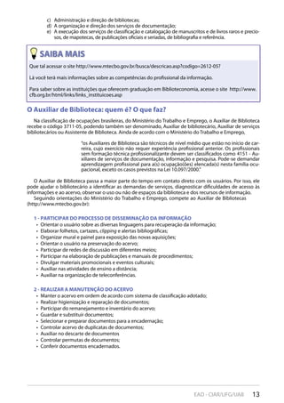 13EAD - CIAR/UFG/UAB
Administração e direção de bibliotecas;c)
A organização e direção dos serviços de documentação;d)
A execução dos serviços de classificação e catalogação de manuscritos e de livros raros e precio-e)
sos, de mapotecas, de publicações oficiais e seriadas, de bibliografia e referência.
Que tal acessar o site http://www.mtecbo.gov.br/busca/descricao.asp?codigo=2612-05?
Lá você terá mais informações sobre as competências do profissional da informação.
Para saber sobre as instituições que oferecem graduação em Biblioteconomia, acesse o site http://www.
cfb.org.br/html/links/links_instituicoes.asp
O Auxiliar de Biblioteca: quem é? O que faz?
Na classificação de ocupações brasileiras, do Ministério do Trabalho e Emprego, o Auxiliar de Biblioteca
recebe o código 3711-05, podendo também ser denominado, Auxiliar de bibliotecário, Auxiliar de serviços
bibliotecários ou Assistente de Biblioteca. Ainda de acordo com o Ministério do Trabalho e Emprego,
“os Auxiliares de Biblioteca são técnicos de nível médio que estão no início de car-
reira, cujo exercício não requer experiência profissional anterior. Os profissionais
sem formação técnica profissionalizante devem ser classificados como 4151 - Au-
xiliares de serviços de documentação, informação e pesquisa. Pode-se demandar
aprendizagem profissional para a(s) ocupação(ões) elencada(s) nesta família ocu-
pacional, exceto os casos previstos na Lei 10.097/2000.”
O Auxiliar de Biblioteca passa a maior parte do tempo em contato direto com os usuários. Por isso, ele
pode ajudar o bibliotecário a identificar as demandas de serviços, diagnosticar dificuldades de acesso às
informações e ao acervo, observar o uso ou não de espaços da biblioteca e dos recursos de informação.
Seguindo orientações do Ministério do Trabalho e Emprego, compete ao Auxiliar de Bibliotecas
(http://www.mtecbo.gov.br):
1 - PARTICIPAR DO PROCESSO DE DISSEMINAÇÃO DA INFORMAÇÃO
Orientar o usuário sobre as diversas linguagens para recuperação da informação;• 
Elaborar folhetos, cartazes,•  clipping e alertas bibliográficas;
Organizar mural e painel para exposição das novas aquisições;• 
Orientar o usuário na preservação do acervo;• 
Participar de redes de discussão em diferentes meios;• 
Participar na elaboração de publicações e manuais de procedimentos;• 
Divulgar materiais promocionais e eventos culturais;• 
Auxiliar nas atividades de ensino a distância;• 
Auxiliar na organização de teleconferências.• 
2 - REALIZAR A MANUTENÇÃO DO ACERVO
Manter o acervo em ordem de acordo com sistema de classificação adotado;• 
Realizar higienização e reparação de documentos;• 
Participar do remanejamento e inventário do acervo;• 
Guardar e substituir documentos;• 
Selecionar e preparar documentos para a encadernação;• 
Controlar acervo de duplicatas de documentos;• 
Auxiliar no descarte de documentos• 
Controlar permutas de documentos;• 
Conferir documentos encadernados.• 
 