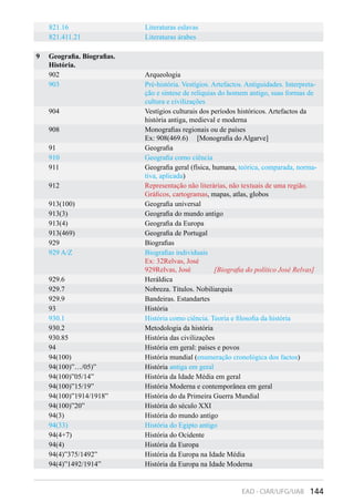 144EAD - CIAR/UFG/UAB
821.16 Literaturas eslavas
821.411.21 Literaturas árabes
9 Geografia. Biografias.
História.
902 Arqueologia
903 Pré-história. Vestígios. Artefactos. Antiguidades. Interpreta-
ção e síntese de relíquias do homem antigo, suas formas de
cultura e civilizações
904 Vestígios culturais dos períodos históricos. Artefactos da
história antiga, medieval e moderna
908 Monografias regionais ou de países
Ex: 908(469.6) [Monografia do Algarve]
91 Geografia
910 Geografia como ciência
911 Geografia geral (física, humana, teórica, comparada, norma-
tiva, aplicada)
912 Representação não literárias, não textuais de uma região.
Gráficos, cartogramas, mapas, atlas, globos
913(100) Geografia universal
913(3) Geografia do mundo antigo
913(4) Geografia da Europa
913(469) Geografia de Portugal
929 Biografias
929 A/Z Biografias individuais
Ex: 32Relvas, José
929Relvas, José [Biografia do político José Relvas]
929.6 Heráldica
929.7 Nobreza. Títulos. Nobiliarquia
929.9 Bandeiras. Estandartes
93 História
930.1 História como ciência. Teoria e filosofia da história
930.2 Metodologia da história
930.85 História das civilizações
94 História em geral: países e povos
94(100) História mundial (enumeração cronológica dos factos)
94(100)”…/05)” História antiga em geral
94(100)”05/14” História da Idade Média em geral
94(100)”15/19” História Moderna e contemporânea em geral
94(100)”1914/1918” História do da Primeira Guerra Mundial
94(100)”20” História do século XXI
94(3) História do mundo antigo
94(33) História do Egipto antigo
94(4+7) História do Ocidente
94(4) História da Europa
94(4)”375/1492” História da Europa na Idade Média
94(4)”1492/1914” História da Europa na Idade Moderna
 