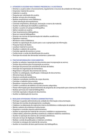 14 Auxiliar de Biblioteca
3 - ATENDER O USUÁRIO NAS FORMAS PRESENCIAL E A DISTÂNCIA
Orientar o usuário sobre o funcionamento, regulamento e recursos da unidade de informação;• 
Emprestar material do acervo;• 
Cadastrar o usuário;• 
Pesquisar por solicitação do usuário;• 
Realizar serviços de comutação;• 
Realizar empréstimos entre bibliotecas;• 
Cobrar devolução de empréstimos;• 
Controlar empréstimo, devolução, renovação e reserva de material;• 
Auxiliar na editoração de trabalhos acadêmicos;• 
Auxiliar o usuário em pesquisa bibliográfica;• 
Aplicar sanções ao usuário;• 
Fazer levantamentos bibliográficos;• 
Reservar material bibliográfico;• 
Orientar nas normas de apresentação de trabalhos acadêmicos;• 
Digitalizar materiais;• 
Monitorar visitas à biblioteca;• 
Auxiliar na capacitação do usuário para o uso e apropriação da informação;• 
Pesquisar bases de dados;• 
Localizar material no acervo;• 
Atualizar o cadastro de usuários;• 
Controlar agenda de eventos e cursos;• 
Confeccionar o cartão de identificação do usuário;• 
Participar do estudo das demandas existentes e potenciais.• 
4 - TRATAR INFORMAÇÃO E DOCUMENTOS
Auxiliar na seleção e aquisição de documentos para incorporação ao acervo;• 
Tombar documentos para incorporação ao acervo;• 
Participar do processo de consistência da base de dados;• 
Participar da organização da hemeroteca;• 
Magnetizar e etiquetar documentos do acervo;• 
Auxiliar na catalogação, classificação e indexação de documentos;• 
Alimentar bases de dados;• 
Arquivar a produção acadêmica;• 
Cadastrar a produção científica do corpo docente;• 
Carimbar e cadastrar documentos;• 
Desdobrar e arquivar fichas catalográficas;• 
Conferir a existência de defeitos nos documentos adquiridos;• 
Prestar informações para desenvolvimento de programas de computador para sistemas de informação;• 
Realizar permutas de material bibliográfico;• 
Controlar aquisição e doação de documentos;• 
Auxiliar na elaboração de resumos.• 
5 - REALIZAR ATIVIDADES TÉCNICO-ADMINISTRATIVAS
Participar na gestão administrativa da unidade de informação e documentação;• 
Participar de reuniões de planejamento e avaliação;• 
Colaborar na elaboração do regimento interno da biblioteca e elaboração de projetos;• 
Manter cadastro de endereços institucionais;• 
Organizar e controlar arquivos administrativos;• 
Auxiliar na aquisição de material de consumo, mobiliário e equipamentos;• 
Coletar dados, preencher planilhas estatísticas e elaborar relatórios estatísticos;• 
Auxiliar na operação de sistemas de contratos eletrônicos;• 
Executar serviços de digitação e datilografia;• 
Realizar a venda de publicações e materiais correlatos;• 
Controlar os estoques de material de consumo;• 
Auxiliar no inventário de bens patrimoniais não bibliográficos.• 
 