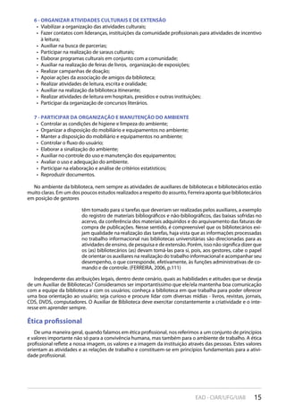 15EAD - CIAR/UFG/UAB
6 - ORGANIZAR ATIVIDADES CULTURAIS E DE EXTENSÃO
Viabilizar a organização das atividades culturais;• 
Fazer contatos com lideranças, instituições da comunidade profissionais para atividades de incentivo• 
à leitura;
Auxiliar na busca de parcerias;• 
Participar na realização de saraus culturais;• 
Elaborar programas culturais em conjunto com a comunidade;• 
Auxiliar na realização de feiras de livros, organização de exposições;• 
Realizar campanhas de doação;• 
Apoiar ações da associação de amigos da biblioteca;• 
Realizar atividades de leitura, escrita e oralidade;• 
Auxiliar na realização da biblioteca itinerante;• 
Realizar atividades de leitura em hospitais, presídios e outras instituições;• 
Participar da organização de concursos literários.• 
7 - PARTICIPAR DA ORGANIZAÇÃO E MANUTENÇÃO DO AMBIENTE
Controlar as condições de higiene e limpeza do ambiente;• 
Organizar a disposição do mobiliário e equipamentos no ambiente;• 
Manter a disposição do mobiliário e equipamentos no ambiente;• 
Controlar o fluxo do usuário;• 
Elaborar a sinalização do ambiente;• 
Auxiliar no controle do uso e manutenção dos equipamentos;• 
Avaliar o uso e adequação do ambiente.• 
Participar na elaboração e análise de critérios estatísticos;• 
Reproduzir documentos.• 
No ambiente da biblioteca, nem sempre as atividades de auxiliares de bibliotecas e bibliotecários estão
muito claras. Em um dos poucos estudos realizados a respeito do assunto, Ferreira aponta que bibliotecários
em posição de gestores
têm tomado para si tarefas que deveriam ser realizadas pelos auxiliares, a exemplo
do registro de materiais bibliográficos e não-bibliográficos, das baixas sofridas no
acervo, da conferência dos materiais adquiridos e do arquivamento das faturas de
compra de publicações. Nesse sentido, é compreensível que os bibliotecários exi-
jam qualidade na realização das tarefas, haja vista que as informações processadas
no trabalho informacional nas bibliotecas universitárias são direcionadas para as
atividades de ensino, de pesquisa e de extensão. Porém, isso não significa dizer que
os (as) bibliotecários (as) devam tomá-las para si, pois, aos gestores, cabe o papel
de orientar os auxiliares na realização do trabalho informacional e acompanhar seu
desempenho, o que corresponde, efetivamente, às funções administrativas de co-
mando e de controle. (FERREIRA, 2006, p.111)
Independente das atribuições legais, dentro deste cenário, quais as habilidades e atitudes que se deseja
de um Auxiliar de Bibliotecas? Consideramos ser importantíssimo que ele/ela mantenha boa comunicação
com a equipe da biblioteca e com os usuários; conheça a biblioteca em que trabalha para poder oferecer
uma boa orientação ao usuário; seja curioso e procure lidar com diversas mídias - livros, revistas, jornais,
CDS, DVDS, computadores. O Auxiliar de Biblioteca deve exercitar constantemente a criatividade e o inte-
resse em aprender sempre.
Ética profissional
De uma maneira geral, quando falamos em ética profissional, nos referimos a um conjunto de princípios
e valores importante não só para a convivência humana, mas também para o ambiente de trabalho. A ética
profissional reflete a nossa imagem, os valores e a imagem da instituição através das pessoas. Estes valores
orientam as atividades e as relações de trabalho e constituem-se em princípios fundamentais para a ativi-
dade profissional.
 