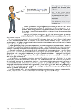 16 Auxiliar de Biblioteca
Embora não haja um conjunto de regras constituído em relação à ética profis-
sional específica para os auxiliares de biblioteca, entendemos que devem ser se-
guidas as mesmas regras aplicadas aos profissionais que lidam com a informação,
uma vez que estes profissionais também se incluem na classe de trabalhadores da
informação.
A Resolução Nº. 42 de 11 de Janeiro de 2002, do Conselho Federal de Bibliote-
conomia, dispõe sobre Código de Ética da Biblioteconomia e está disponível no site
http://www.cfb.org.br/.
No entanto, o compromisso ético do profissional da informação não se restringe à observância de regras
de cunho meramente profissional. No contexto de uma sociedade pós-industrial em que a informação as-
sume importância cada vez maior no desenvolvimento econômico e social, o compromisso com a ética da
informação torna-se fundamental.
A ética da informação trata dos dilemas e conflitos morais que surgem da interação entre o homem e
o ciclo da informação (produção, organização, disseminação e uso). Aborda problemas morais como, por
exemplo, a liberdade de intelectual versus acessibilidade, privacidade e confidencialidade da Informação.
A liberdade intelectual diz respeito ao direto de todo usuário da biblioteca de ler, ver e ouvir o que se
quer ler, ver e ouvir sem a censura de funcionários ou repressão institucional. (BUSHA, 1972). Mas, todos
podem ter acesso a tudo? Uma criança pode ter acesso a material pornográfico? E material de cunho pedó-
filo? É claro que existem limites, portanto, a liberdade intelectual deve ser contextualizada e ponderada em
relação a outros valores sociais.
A privacidade é entendida como controle sobre as informações pessoais ou o direito de não ter suas
informações pessoais documentadas e divulgadas. Este direito é ameaçado pela intensificação dos fluxos
de informação nas redes de computadores (Internet) e as novas tecnologias de comunicação. Na Europa, a
privacidade é entendida como direito fundamental que deve ser garantido pelo Estado; é condição impor-
tante para outros direitos humanos como a dignidade, a autonomia e a liberdade. Nos EUA, a privacidade é
um direito individual do consumidor que pode ser trocada por um benefício como, por exemplo, a utilização
gratuita da Internet (PRIVACIDADE..., 2008).
A confidencialidade refere-se à necessidade de estabelecer mecanismos que impeçam o acesso a infor-
mações por pessoas não autorizadas. Envolve mecanismos de segurança de informação.
Você sabia que ética e moral são
quase sinônimas? Veja o glossário.
Ética - do grego ethos, significa “princípio
de conduta moral de pessoas, grupos,
religião, etc”.
Moral - do latim morales, “trata dos
costumes, deveres e modos de proceder
dos homens para com outros homens”.
Por isso que a ética e a moral são termos
indissociáveis.
Fonte: Minidicionário Sacconi da Língua
Portuguesa (1999).
 
