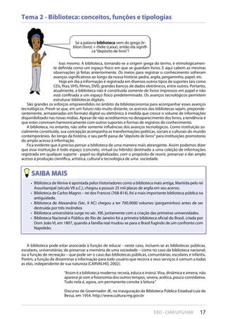 17EAD - CIAR/UFG/UAB
Tema 2 - Biblioteca: conceitos, funções e tipologias
Se a palavra biblioteca vem do grego bi-
blion (livro) + théke (caixa), então ela signifi-
ca“depósito de livro”?
Isso mesmo. A biblioteca, tomando-se a origem grega do termo, é etimologicamen-
te definida como um espaço físico em que se guardam livros. E aqui cabem as mesmas
observações já feitas anteriormente. Os meios para registrar o conhecimento sofreram
avanços significativos ao longo da nossa história: pedra, argila, pergaminho, papel, etc.
Hoje em dia a informação é registrada em diversos outros tipos de suportes tais como
CDs, fitas, VHS, filmes, DVD, grandes bancos de dados eletrônicos, entre outros. Portanto,
atualmente, a biblioteca não é constituída somente de livros impressos em papel e não
está confinada a um espaço físico predeterminado. Os avanços tecnológicos permitem
estruturar bibliotecas digitais.
São grandes os esforços empreendidos no âmbito da biblioteconomia para acompanhar esses avanços
tecnológicos. Prevê-se que, em um futuro não muito distante, os acervos das bibliotecas sejam, preponde-
rantemente, armazenadas em formato digital ou eletrônico à medida que cresce o volume de informações
disponibilizado nas novas mídias. Apesar de não acreditarmos no desaparecimento dos livros, a tendência é
que estes convivam harmonicamente com outros suportes e formas de registros do conhecimento.
A biblioteca, no entanto, não sofre somente influências dos avanços tecnológicos. Como instituição so-
cialmente constituída, sua concepção acompanha as transformações políticas, sociais e culturais do mundo
contemporâneo. Ao longo da história, o seu perfil passa de“depósito de livros”para instituições promotoras
do amplo acesso à informação.
Fica evidente que é preciso pensar a biblioteca de uma maneira mais abrangente. Assim podemos dizer
que essa instituição é todo espaço (concreto, virtual ou híbrido) destinado a uma coleção de informações
registrada em qualquer suporte - papel ou digitalizadas, com o propósito de reunir, preservar e dar amplo
acesso à produção científica, artística, cultural e tecnológica de uma sociedade.
Biblioteca de Ninive é apontada pelos historiadores como a biblioteca mais antiga, Mantida pelo rei• 
Assurbanipal (século VII a.C.), chegou a possuir 25 mil placas de argila em seu acervo.
Biblioteca de Carlos Magno – rei dos Francos (768-814), foi a mais importante biblioteca pública na• 
antiguidade.
Biblioteca de Alexandria (Séc. II AC) chegou a ter 700.0000 volumes (pergaminhos) antes de ser• 
destruída por três incêndios
Biblioteca universitária surge no séc. XIII, juntamente com a criação das primeiras universidades.• 
Biblioteca Nacional e Pública do Rio de Janeiro foi a primeira biblioteca oficial do Brasil, criada por• 
Dom João VI, em 1807, quando a família real mudou-se para o Brasil fugindo de um confronto com
Napoleão.
A biblioteca pode estar associada à função de educar - neste caso, incluem-se as bibliotecas públicas,
escolares, universitárias; de preservar a memória de uma sociedade – como no caso da biblioteca nacional;
ou à função de recreação – que pode ser o caso das bibliotecas públicas, comunitárias, escolares e infantis.
Porém, a função de disseminar a informação para todo usuário que recorra a seus serviços é comum a todas
as elas, independente de sua natureza (CARVALHO, 2002).
“Assim é a biblioteca moderna: recreia, educa e instrui.Viva, dinâmica e amena, não
aparece já com a fisionomia dos outros tempos, severa, acética, pouco convidativa.
Tudo nela é, agora, um permanente convite à leitura.”
Discurso de Governador JK, na inauguração da Biblioteca Pública Estadual Luiz de
Bessa, em 1954. http://www.cultura.mg.gov.br
 