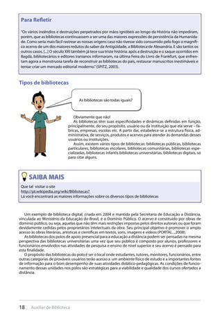 18 Auxiliar de Biblioteca
Para Reﬂetir
“Os vários incêndios e destruições perpetrados por mãos ignóbeis ao longo da História não impediram,
porém, que as bibliotecas continuassem a ser uma das maiores expressões de persistência da Humanida-
de. Como seria mais fácil rastrear as nossas origens caso não tivesse sido consumido pelo fogo o magnífi-
co acervo de um dos maiores redutos do saber da Antigüidade, a Biblioteca de Alexandria. E são tantos os
outros casos. [...] O século XXI também já tece sua triste história: após a destruição e o saque ocorridos em
Bagdá, bibliotecários e editores iranianos informaram, na última Feira do Livro de Frankfurt, que enfren-
tam agora a monstruosa tarefa de reconstruir as bibliotecas do país, restaurar manuscritos inestimáveis e
tentar criar um mercado editorial moderno.”(SPITZ, 2003).
Tipos de bibliotecas
Obviamente que não!
As bibliotecas têm suas especificidades e dinâmicas definidas em função,
principalmente, do seu propósito, usuário ou da instituição que ela serve – fá-
bricas, empresas, escolas etc. A partir daí, estabelece-se a estrutura física, ad-
ministrativa, de serviços, produtos e acervos para atender às demandas desses
usuários ou instituições.
Assim, existem vários tipos de bibliotecas: bibliotecas públicas, bibliotecas
particulares, bibliotecas escolares, bibliotecas comunitárias, bibliotecas espe-
cializadas, bibliotecas infantis bibliotecas universitárias, bibliotecas digitais, só
para citar alguns.
As bibliotecas são todas iguais?
Que tal visitar o site
http://pt.wikipedia.org/wiki/Bibliotecas?
Lá você encontrará as maiores informações sobre os diversos tipos de bibliotecas
Um exemplo de biblioteca digital, criada em 2004 e mantida pela Secretaria de Educação a Distância,
vinculada ao Ministério da Educação do Brasil, é o Domínio Público. O acervo é constituído por obras de
domínio público, ou seja, aquelas que não têm mais restrições impostas pelos direitos autorais ou que foram
devidamente cedidas pelos proprietários intelectuais da obra. Seu principal objetivo é promover o amplo
acesso às obras literárias, artísticas e científicas em textos, sons, imagens e vídeos (PORTAL...,2008).
As bibliotecas dos polos de apoio presencial para a educação a distância podem ser pensadas na mesma
perspectiva das bibliotecas universitárias uma vez que seu público é composto por alunos, professores e
funcionários envolvidos nas atividades de pesquisa e ensino de nível superior e seu acervo é pensado para
esta finalidade.
O propósito das bibliotecas do polo é ser o local onde estudantes, tutores, monitores, funcionários, entre
outras categorias de prováveis usuários terão acesso a um ambiente físico de estudo e a importantes fontes
de informação para o bom desempenho de suas atividades didático-pedagógicas. As condições de funcio-
namento dessas unidades nos polos são estratégicas para a viabilidade e qualidade dos cursos ofertados a
distância.
 