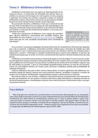 19EAD - CIAR/UFG/UAB
Para Reﬂetir
“Não só de pão vive o homem. Eu, se tivesse fome e me encontrasse desamparado na rua, não pediria
pão;antes,pediriameiopãoeumlivro.Eeuatacoviolentamenteaosquesomentefalamdereivindicações
econômicas sem referir jamais às reivindicações culturais que é o que os pobres pedem a gritos. Está
certo que todos os homens comam, mas que todos os homens saibam. Que gozem todos os frutos do
espírito humano porque o contrário é convertê-los em máquinas a serviço do Estado, é convertê-los em
escravos de uma terrível organização social”– Federico Garcia Lorca, fragmento de um discurso proferido
à inauguração da Biblioteca de Fuentevaqueros (apud CALVO, 2005)
Tema 3 - Biblioteca Universitária
A biblioteca universitária tem um papel a ser desempenhado na for-
mação do aluno e no desenrolar das atividades dos demais atores en-
volvidos no processo de formação em nível superior (ensino, pesquisa
e extensão). Sua missão não se limita a organizar e dispor em estantes
enfileiradas as obras e documentos de que seu usuário precisa. Vai além.
Ela tem ao mesmo tempo função cultural, social e educativa.
Na sua função educativa, a biblioteca é mais que a extensão da sala
de aula. Pode ser pensada como um espaço de auto-aprendizagem e de
educação continuada. Espaço de descobertas e de confrontos de idéias
que levarão a construção de conhecimentos sólidos e a uma nova com-
preensão do mundo.
Ainda sob a perspectiva da biblioteca como espaço de aprendiza-
gem, algumas bibliotecas universitárias têm envidado esforços para
desenvolver em seus usuários competências informacionais indispen-
sáveis para agir em uma sociedade caracterizada como “sociedade da
informação”.
Ao se envolver no processo pedagógico de desenvolvimento de competências informacionais daqueles
que a ela se reportam, a biblioteca universitária também colabora para a formação de cidadão que sabe
como adquirir e usar o conhecimento para que possa exercer seus direitos e deveres. No contexto atual, é
sabido que o acesso à informação é condição fundamental para o exercício da cidadania. O exercício da
cidadania pressupõe que se tenha, no mínimo, conhecimento dos deveres e direitos fundamentais de cada
pessoa.
A biblioteca universitária exerce ainda um importante papel na inclusão digital. É comum que esta unida-
de, principalmente aquela vinculada à instituição pública de ensino superior, abra suas portas não somente
para o público de sua instituição, mas para alunos e professores de escolas de ensino médio e superior, seja
da rede pública ou privada, e para as comunidades geograficamente próximas ao local de seu funciona-
mento. As comunidades vizinhas, em muitos casos, procuram a biblioteca atraídas pela possibilidade de
utilização da Internet.
Cultura e bibliotecas são, para muitos, termos indissociáveis. A maioria significativa das bibliotecas uni-
versitárias dispõe de espaços culturais que visam promover talentos, sensibilizar e propiciar o contato do
usuário com as diversas manifestações e representações artístico-culturais locais ou nacionais.
Para exercer todas as suas funções, a biblioteca universitária precisa constantemente criar mecanismos
de ação que despertem no seu usuário o interesse pela leitura, pelas descobertas e valoração de todas as
formas de representações e manifestações culturais como meios de buscar conhecimentos para o seu apri-
moramento contínuo.
Competência informacional: para que se
desenvolva a competência informacional,
é preciso “ter habilidades para encontrar,
avaliar, interpretar, criar e aplicar a infor-
mação disponível na geração de novos
conhecimentos.” (BELLUZZO et al. 2004,
p.95.)
 