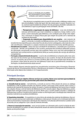 20 Auxiliar de Biblioteca
Principais Atividades da Biblioteca Universitária
Para alcançar os propósitos para os quais foi estruturada, a biblioteca realiza uma
série de atividades, muitas das quais não são visíveis para o usuário. Durante o cur-
so, você terá oportunidade de conhecer três das principais atividades realizadas em
uma biblioteca e qual sua participação nestas atividades. São elas:
Planejamento e organização do espaço da biblioteca•  – essas são atividades de
natureza administrativa que visam estabelecer os objetivos a longo, médio e curto
prazo a serem alcançados pela biblioteca; criar condições para atingir estes objeti-
vos; e estruturar os espaços físicos para que estejam de acordo com a natureza da
unidade de informação;
Preparação do material para disponibilizá-lo aos usuários•  – este conjunto de
ações é conhecido no âmbito da Biblioteconomia como “Processamento técnico” e
envolve técnicas específicas para a descrição física do documento (catalogação), a descrição do conte-
údo (classificação e indexação) e o preparo mecânico do material (tombamento, identificação etc.).
Atendimento ao usuário•  – talvez esta seja a atividade fim da biblioteca, a atividade para a qual ela foi
constituída – atender com qualidade os seus usuários, prestando-lhes assistência adequada na busca
da informação, estruturando serviços para este propósito. Neste curso você terá oportunidade de
aprofundar seus conhecimentos no atendimento direto ao usuário através dos serviços de referência
e empréstimos.
Formação e desenvolvimento de acervo•  – o acervo de uma biblioteca é composto pelos mais varia-
dos tipos de documentos que ela disponibiliza para os seus usuários. Os tipos de documentos mais
comuns, no entanto, são os livros e as revistas científicas. Mas como esses variados tipos de documen-
tos passam a fazer parte do acervo de uma biblioteca? Quais são os procedimentos envolvidos na
formação e no desenvolvimento deste acervo?
Nesse módulo, daremos atenção especial aos procedimentos necessários para a Formação e Desenvol-
vimento de Acervo. O Processamento Técnico, o Atendimento ao Usuário e o Planejamento de Unidades de
Informação serão objetos dos módulos 2, 4 e 5 respectivamente.
Principais Serviços
A biblioteca tem por objetivo oferecer serviços aos usuários. Neste curso você terá oportunidade de
conhecer os seguintes serviços promovidos pela maioria das bibliotecas:
a. Consulta local ao acervo – normalmente, a consulta ao acervo é feita através do acesso ao catálogo
da biblioteca, onde se poderá consultar, por diversos campos, como autor, título, assunto, série e outros, a
existência do material de interesse do usuário. Em geral, o usuário de bibliotecas tem acesso livre à maioria
das coleções (Acesse o site do Sistema de Bibliotecas da UFG: www.bc.ufg.br). Algumas bibliotecas, porém,
podem fazer restrições quanto ao acesso ao acervo. Neste caso, o usuário poderá consultar o catálogo da
biblioteca para verificar a existência do material, anotar as informações para a localização dos materiais nas
estantes e solicitá-lo aos auxiliares de biblioteca.
b. Empréstimo domiciliar – O empréstimo é a única forma de retirada dos materiais da biblioteca. Para uti-
lizá-lo, o usuário precisa estar cadastrado na biblioteca e deve possuir vínculos com a instituição (professor,
aluno ou funcionário). O prazo para a devolução dos materiais é uma decisão administrativa e poderá variar
de acordo com as categorias e com o tipo de material solicitado.
c. Reserva e renovação de materiais – esses serviços podem ser solicitados pelo usuário no balcão de aten-
dimento da biblioteca ou podem ser feitos diretamente através do sistema automatizado da biblioteca me-
diante uso de senha e login.
Quais as atividades de uma Biblio-
teca Universitária? Curioso? Nestas
unidades você saberá a resposta.
 