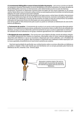 21EAD - CIAR/UFG/UAB
d. Levantamento bibliográfico e acesso às bases de dados de pesquisa – este serviço consiste em identifi-
car, pesquisar e levantar informações no acervo da biblioteca, de outras Instituições e em bases de dados de
fontes/bibliografias (nacionais ou internacionais), sobre determinado assunto ou autor de interesse.
Atualmente, encontram-se disponíveis inúmeras bases de dados de livre acesso (gratuitas) ou de acesso
restrito. Neste último caso, é necessário utilizar senhas ou autorizações prévias fornecidas normalmente pela
biblioteca de onde a pesquisa está sendo realizada.
A UFG disponibiliza através do Portal de periódicos da Capes acesso a várias bases de dados internacionais
de textos completos de artigos de mais de 2400 revistas internacionais, nacionais e estrangeiras, além de ba-
ses de dados com referências e resumos de documentos em todas as áreas do conhecimento. Faz também
indicações de importantes fontes de informação com acesso gratuito na Internet.
Este serviço pode ser feito diretamente pelo usuário ou pode ser solicitado ao bibliotecário do setor de Re-
ferência da Biblioteca.
e. Treinamento de usuários – O treinamento de usuários é um serviço muito importante oferecido pela bi-
blioteca com o objetivo de orientar alunos, professores, funcionários sobre a melhor forma de utilização dos
produtos, serviços e acervo. É oferecido a partir do momento em que o usuário é cadastrado no sistema, sen-
do realizado de forma individual ou em grupo, mediante agendamento com o bibliotecário responsável.
f. Divulgação de novas aquisições – Esse serviço tem como objetivo divulgar, através de boletins eletrôni-
cos enviados diretamente aos usuários ou impressos, informações sobre os novos materiais bibliográficos
adquiridos pela biblioteca e que já se encontram à disposição para serem utilizados, com a finalidade de
promover o uso junto aos usuários. Além do boletim é importante que a biblioteca realize exposições com
as novas aquisições, de preferência em local visível e próximo aos usuários.
Você terá oportunidade de aprofundar seus conhecimentos sobre os serviços oferecidos em bibliotecas
ao realizar o módulo 4. Mas nada impede que você familiarize com os serviços prestados pelo Sistema de
Bibliotecas da UFG, visitando o site: www.bc.ufg.br.
Aproveite o próximo tópico. Ele será im-
portante para os processos de aquisição
de materiais que farão parte do acervo da
Biblioteca.
 