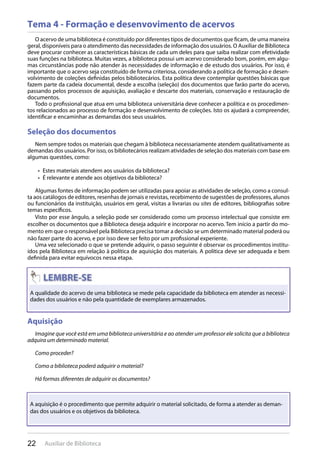 22 Auxiliar de Biblioteca
Tema 4 - Formação e desenvovimento de acervos
O acervo de uma biblioteca é constituído por diferentes tipos de documentos que ficam, de uma maneira
geral, disponíveis para o atendimento das necessidades de informação dos usuários. O Auxiliar de Biblioteca
deve procurar conhecer as características básicas de cada um deles para que saiba realizar com efetividade
suas funções na biblioteca. Muitas vezes, a biblioteca possui um acervo considerado bom, porém, em algu-
mas circunstâncias pode não atender às necessidades de informação e de estudo dos usuários. Por isso, é
importante que o acervo seja constituído de forma criteriosa, considerando a política de formação e desen-
volvimento de coleções definidas pelos bibliotecários. Esta política deve contemplar questões básicas que
fazem parte da cadeia documental, desde a escolha (seleção) dos documentos que farão parte do acervo,
passando pelos processos de aquisição, avaliação e descarte dos materiais, conservação e restauração de
documentos.
Todo o profissional que atua em uma biblioteca universitária deve conhecer a política e os procedimen-
tos relacionados ao processo de formação e desenvolvimento de coleções. Isto os ajudará a compreender,
identificar e encaminhar as demandas dos seus usuários.
Seleção dos documentos
Nem sempre todos os materiais que chegam à biblioteca necessariamente atendem qualitativamente as
demandas dos usuários. Por isso, os bibliotecários realizam atividades de seleção dos materiais com base em
algumas questões, como:
Estes materiais atendem aos usuários da biblioteca?• 
É relevante e atende aos objetivos da biblioteca?• 
Algumas fontes de informação podem ser utilizadas para apoiar as atividades de seleção, como a consul-
ta aos catálogos de editores, resenhas de jornais e revistas, recebimento de sugestões de professores, alunos
ou funcionários da instituição, usuários em geral, visitas a livrarias ou sites de editores, bibliografias sobre
temas específicos.
Visto por esse ângulo, a seleção pode ser considerado como um processo intelectual que consiste em
escolher os documentos que a Biblioteca deseja adquirir e incorporar no acervo. Tem início a partir do mo-
mento em que o responsável pela Biblioteca precisa tomar a decisão se um determinado material poderá ou
não fazer parte do acervo, e por isso deve ser feito por um profissional experiente.
Uma vez selecionado o que se pretende adquirir, o passo seguinte é observar os procedimentos institu-
ídos pela Biblioteca em relação à política de aquisição dos materiais. A política deve ser adequada e bem
definida para evitar equívocos nessa etapa.
Aquisição
Imagine que você está em uma biblioteca universitária e ao atender um professor ele solicita que a biblioteca
adquira um determinado material.
Como proceder?
Como a biblioteca poderá adquirir o material?
Há formas diferentes de adquirir os documentos?
Aquisição
22 Auxiliar de Biblioteca
A qualidade do acervo de uma biblioteca se mede pela capacidade da biblioteca em atender as necessi-
dades dos usuários e não pela quantidade de exemplares armazenados.
A aquisição é o procedimento que permite adquirir o material solicitado, de forma a atender as deman-
das dos usuários e os objetivos da biblioteca.
 