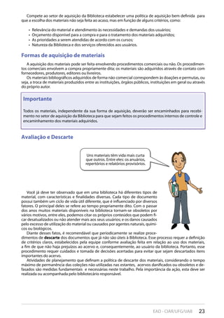23EAD - CIAR/UFG/UAB
Compete ao setor de aquisição da Biblioteca estabelecer uma política de aquisição bem definida para
que a escolha dos materiais não seja feita ao acaso, mas em função de alguns critérios, como:
Relevância do material e atendimento às necessidades e demandas dos usuários;• 
Orçamento disponível para a compra e para o tratamento dos materiais adquiridos;• 
As prioridades a serem atendidas de acordo com os cursos;• 
Natureza da Biblioteca e dos serviços oferecidos aos usuários.• 
Formas de aquisição de materiais
A aquisição dos materiais pode ser feita envolvendo procedimentos comerciais ou não. Os procedimen-
tos comerciais envolvem a compra propriamente dita; os materiais são adquiridos através de contato com
fornecedores, produtores, editores ou livreiros.
Os materiais bibliográficos adquiridos de forma não comercial correspondem às doações e permutas, ou
seja, a troca de materiais produzidos entre as instituições, órgãos públicos, instituições em geral ou através
do próprio autor.
Avaliação e DescarteAvaliação e Descarte
Importante
Todos os materiais, independente da sua forma de aquisição, deverão ser encaminhados para recebi-
mento no setor de aquisição da Biblioteca para que sejam feitos os procedimentos internos de controle e
encaminhamento dos materiais adquiridos.
Você já deve ter observado que em uma biblioteca há diferentes tipos de
material, com características e finalidades diversas. Cada tipo de documento
possui também um ciclo de vida útil diferente, que é influenciado por diversos
fatores. O principal deles se refere ao tempo propriamente dito. Com o passar
dos anos muitos materiais disponíveis na biblioteca tornam-se obsoletos por
vários motivos, entre eles, podemos citar os próprios conteúdos que podem fi-
car desatualizados ou não atender mais aos seus usuários; e os danos causados
pelo excesso de utilização do material ou causados por agentes naturais, quími-
cos ou biológicos.
Diante desses fatos, é recomendável que periodicamente se realize proce-
dimentos de descarte dos documentos que já não são úteis à Biblioteca. Esse processo requer a definição
de critérios claros, estabelecidos pela equipe conforme avaliação feita em relação ao uso dos materiais,
a fim de que não haja prejuízos ao acervo e, consequentemente, ao usuário da biblioteca. Portanto, esse
procedimento requer cuidados e tomada de decisões acertadas para evitar que sejam descartados itens
importantes do acervo.
Atividades de planejamento que definam a política de descarte dos materiais, considerando o tempo
máximo de permanência das coleções não utilizadas nas estantes, acervos danificados ou obsoletos e de-
fasados são medidas fundamentais e necessárias neste trabalho. Pela importância da ação, esta deve ser
realizada ou acompanhada pelo bibliotecário responsável.
Uns materiais têm vida mais curta
que outros. Entre eles: os anuários,
repertórios e relatórios provisórios.
 