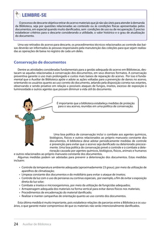 24 Auxiliar de Biblioteca
Oprocessodedescarteobjetivaretirardoacervomateriaisquejánãosãoúteisparaatenderàdemanda
da Biblioteca, seja por questões relacionadas ao conteúdo ou às condições físicas apresentadas pelos
documentos, em especial quando muito danificados, sem condições de uso ou de recuperação. É preciso
estabelecer critérios para o descarte considerando a utilidade, o valor histórico e o grau de atualização
do documento.
Uma vez retirados do acervo para descarte, os procedimentos técnicos relacionados ao controle das bai-
xas deverão ser informados às pessoas responsáveis pela manutenção das coleções para que sejam realiza-
das as operações de baixa no registro de cada um deles.
Conservação de documentos
Dentre as atividades consideradas fundamentais para a gestão adequada do acervo em Bibliotecas, des-
tacam-se aquelas relacionadas à conservação dos documentos, em seus diversos formatos. A conservação
preventiva garante o uso mais prolongado e custos mais baixos de reparação do acervo. Por isso é funda-
mental que o Auxiliar de Biblioteca apóie e adote as ações voltadas para a prevenção de danos no acervo,
orientando os usuários quanto ao uso correto do documento, zelando pela disposição correta nas estantes,
observando e sendo proativo em relação a possíveis ataques de fungos, insetos, excesso de exposição à
luminosidade e outros agentes que possam diminuir a vida útil do documento.
É importante que a biblioteca estabeleça medidas de proteção
para o seu acervo, reunidas em uma política de conservação.
Uma boa política de conservação inclui o combate aos agentes químicos,
biológicos, físicos e outros relacionados ao próprio manuseio constante dos
documentos. A biblioteca deve adotar periodicamente medidas de controle
e prevenção para evitar que o acervo seja danificado ou deteriorado precoce-
mente. Uma boa política de conservação prevê o controle e o combate a dete-
rioração causada por agentes químicos, biológicos, físicos, animais e humanos
e outros relacionados ao próprio manuseio constante dos documentos.
Algumas medidas podem ser adotadas para prevenir a deterioração dos documentos. Estas medidas
incluem:
Controle da temperatura ambiente adequada (aproximadamente 23 graus), por meio da utilização de• 
aparelhos de climatização;
Limpeza constante dos documentos e do mobiliário para evitar o ataque de insetos;• 
Controle da luz com o uso de persianas ou cortinas especiais, por exemplo, a fim de evitar a exposição• 
direta da luz solar;
Combate a insetos e microorganismos, por meio da utilização de fungicidas adequados;• 
Armazenagem adequada dos materiais na forma vertical para evitar danos físicos nos materiais;• 
Procedimentos de encadernação do material danificado;• 
Realizar e manter campanhas de orientação quanto ao uso correto dos documentos.• 
Esta última medida é muito importante, pois estabelece relações de parcerias entre a Biblioteca e os usu-
ários, o que garante maior compromisso de que os materiais não serão intencionalmente danificados.
 