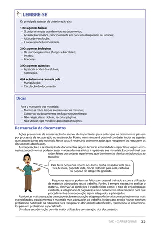 25EAD - CIAR/UFG/UAB
Restauração de documentos
Ações preventivas de conservação do acervo são importantes para evitar que os documentos passem
por processos de recuperação ou restauração. Porém, nem sempre é possível combater todos os agentes
que causam danos aos materiais. Neste caso, é necessário promover ações que recuperem ou restaurem os
documentos danificados.
A recuperação e a restauração de documentos exigem técnicas e habilidades específicas; alguns erros
nestes procedimentos podem causar maiores danos e efeitos irreparáveis aos materiais. É aconselhável que
sejam feitos por pessoas experientes, que dominem as técnicas relacionadas ao
trabalho.
Pequenos reparos podem ser feitos por pessoal treinado e com a utilização
de materiais adequados para o trabalho. Porém, é sempre necessário analisar o
material, observar as condições e estado físico, como: o tipo de encadernação
existente, a integridade da paginação e se o documento está completo para que
procedimentos de recuperação sejam adequados e planejados.
As técnicas mais avançadas de recuperação e restauração exigem profissionais com conhecimentos mais
especializados, equipamentos e materiais mais adequados ao trabalho. Nesse caso, se não houver nenhum
profissional habilitado na biblioteca para recuperar os documentos danificados, recomenda-se encaminha-
los para um profissional especializado.
Uma boa encadernação permite maior utilização e conservação dos documentos.
Para fazer pequenos reparos nos livros, tenha em mãos: cola plás-
tica, tesoura, papel de seda, pincel redondo para cola, cartolina
ou papelão de 100g e fita gomada.
Os principais agentes de deterioração são:
1) Os agentes físicos:
O próprio tempo, que deteriora os documentos;• 
A variação climática, principalmente em países muito quentes ou úmidos;• 
A falta de ventilação;• 
E o excesso de luminosidade.• 
2) Os agentes biológicos
Os microorganismos, (fungos e bactérias);• 
Insetos;• 
Roedores.• 
3) Os agentes químicos
A própria acidez da celulose;• 
A poluição.• 
4) A ação humana causada pela
Manipulação;• 
Circulação do documento.• 
Restauração de documentos
Ações preventivas de conservação do acervo são importantes para evitar que os documentos passem
Dicas
Para o manuseio dos materiais:
Manter as mãos limpas ao manusear os materiais;• 
Conservar os documentos em lugar seguro e limpo;• 
Não rasgar, riscar, dobrar, recortar páginas ;• 
Não utilizar clips metálicos para marcar páginas.• 
 
