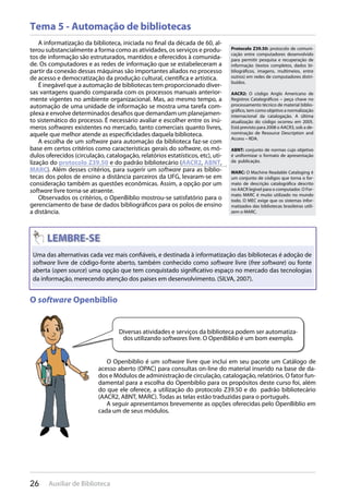 26 Auxiliar de Biblioteca
Tema 5 - Automação de bibliotecas
A informatização da biblioteca, iniciada no final da década de 60, al-
terou substancialmente a forma como as atividades, os serviços e produ-
tos de informação são estruturados, mantidos e oferecidos à comunida-
de. Os computadores e as redes de informação que se estabeleceram a
partir da conexão dessas máquinas são importantes aliados no processo
de acesso e democratização da produção cultural, científica e artística.
É inegável que a automação de bibliotecas tem proporcionado diver-
sas vantagens quando comparada com os processos manuais anterior-
mente vigentes no ambiente organizacional. Mas, ao mesmo tempo, a
automação de uma unidade de informação se mostra uma tarefa com-
plexa e envolve determinados desafios que demandam um planejamen-
to sistemático do processo. É necessário avaliar e escolher entre os inú-
meros softwares existentes no mercado, tanto comerciais quanto livres,
aquele que melhor atende as especificidades daquela biblioteca.
A escolha de um software para automação da biblioteca faz-se com
base em certos critérios como características gerais do software, os mó-
dulos oferecidos (circulação, catalogação, relatórios estatísticos, etc), uti-
lização do protocolo Z39.50 e do padrão bibliotecário (AACR2, ABNT,
MARC). Além desses critérios, para sugerir um software para as biblio-
tecas dos polos de ensino a distância parceiros da UFG, levaram-se em
consideração também as questões econômicas. Assim, a opção por um
software livre torna-se atraente.
Observados os critérios, o OpenBiblio mostrou-se satisfatório para o
gerenciamento de base de dados bibliográficos para os polos de ensino
a distância.
Protocolo Z39.50: protocolo de comuni-
cação entre computadores desenvolvido
para permitir pesquisa e recuperação de
informação (textos completos, dados bi-
bliográficos, imagens, multimeios, entre
outros) em redes de computadores distri-
buídos.
AACR2: O código Anglo Americano de
Registros Catalográficos – peça chave no
processamento técnico de material biblio-
gráfico, tem como objetivo a normalização
internacional da catalogação. A última
atualização do código ocorreu em 2005.
Está previsto para 2008 o AACR3, sob a de-
nominação de Resource Description and
Access – RDA.
ABNT: conjunto de normas cujo objetivo
é uniformizar o formato de apresentação
da publicação.
MARC: O Machine Readable Cataloging é
um conjunto de códigos que torna o for-
mato de descrição catalográfica descrito
no AACR legível para o computador. O For-
mato MARC é muito utilizado no mundo
todo. O MEC exige que os sistemas infor-
matizados das bibliotecas brasileiras utili-
zem o MARC.
Uma das alternativas cada vez mais confiáveis, e destinada à informatização das bibliotecas é adoção de
software livre de código-fonte aberto, também conhecido como software livre (free software) ou fonte
aberta (open source) uma opção que tem conquistado significativo espaço no mercado das tecnologias
da informação, merecendo atenção dos paises em desenvolvimento. (SILVA, 2007).
O software Openbiblio
Diversas atividades e serviços da biblioteca podem ser automatiza-
dos utilizando softwares livre. O OpenBiblio é um bom exemplo.
O Openbiblio é um software livre que inclui em seu pacote um Catálogo de
acesso aberto (OPAC) para consultas on-line do material inserido na base de da-
dos e Módulos de administração de circulação, catalogação, relatórios. O fator fun-
damental para a escolha do Openbiblio para os propósitos deste curso foi, além
do que ele oferece, a utilização do protocolo Z39.50 e do padrão bibliotecário
(AACR2, ABNT, MARC). Todas as telas estão traduzidas para o português.
A seguir apresentamos brevemente as opções oferecidas pelo OpenBiblio em
cada um de seus módulos.
 