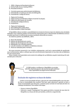 27EAD - CIAR/UFG/UAB
OPAC e Páginas de Resultado de Buscas :1.
Online Public Access Catalog (OPAC) .a)
Resultado de Busca .b)
Conceitos gerais para administração da biblioteca:2.
Entendendo as mudanças de status da bibliografia.a)
Entendendo o código de barras .b)
Página de Circulação:3.
Página de Procurar Membros (Página inicial de Circulação).a)
Página de Informações do membro.b)
Visualizando Código de Barras.c)
Empréstimo.d)
Página de Catalogando:4.
Nova Bibliografia e Editar Basic.a)
Novo Exemplar e Editar Exemplar.b)
O OpenBiblio oferece também a possibilidade de emissão de diversos tipos de relatórios das atividades
realizadas. Esses relatórios podem ser ferramentas importantes para o administrador da biblioteca estrutu-
rar ações que levam à melhoria dos serviços e produtos oferecidos ao usuário.
Os relatórios padrões são (MANUAL, 2007):
Busca de exemplar.a)
Balanço de devolução por usuário.b)
Balanço de devolução por documento.c)
Bibliografia mais utilizada (popular).d)
Lista de membros com débitos na biblioteca (atrasos).e)
Reservas realizadas pelos membros.f)
No nosso encontro presencial e nos módulos subsequentes, você terá a oportunidade de aprofundar
seus conhecimentos sobre o software que será uma ferramenta importante no seu dia-a-dia na biblioteca
em que você irá atuar.
Nesse módulo, você aprenderá como excluir do catálogo de sua biblioteca aquele material que foi sele-
cionado para o descarte.
Exclusão de registros na base de dados
Lembra-se da necessidade de fazer o descarte de material bibliográfico que não aten-
de mais as necessidades dos usuários? Pois bem, após selecionar e aprovar os itens a
serem encaminhados para descarte, o próximo passo consiste em dar baixa do item no
catálogo da biblioteca. Para realizar esta etapa:
Acesse o sistema OpenBiblio.• 
Selecione a opção “Catalogando”. Esta opção permitirá a inserção de novo item bi-• 
bliográfico ou a busca de itens já inseridos, conforme a seguinte tela:
O CIAR instalou e configurou o OpenBiblio no servidor
web UFG. Você terá acesso a ele via internet pelo endereço:
http://openbiblio.ciar.ufg.br/home/index.php
 