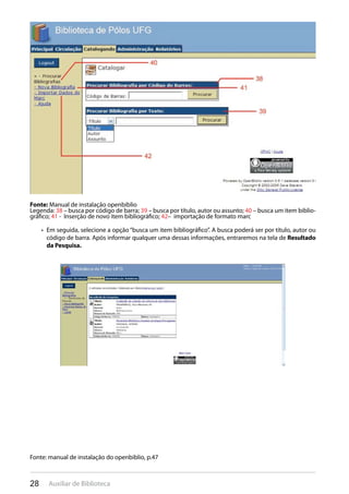 28 Auxiliar de Biblioteca
Fonte: Manual de instalação openbiblio
Legenda: 38 – busca por código de barra; 39 – busca por título, autor ou assunto; 40 – busca um item biblio-
gráfico; 41 - Inserção de novo item bibliográfico; 42– importação de formato marc
Em seguida, selecione a opção “busca um item bibliográfico”. A busca poderá ser por título, autor ou• 
código de barra. Após informar qualquer uma dessas informações, entraremos na tela de Resultado
da Pesquisa.
Fonte: manual de instalação do openbiblio, p.47
 