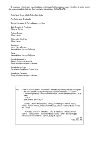 O curso está voltado para capacitação de auxiliares de bibliotecas que atuam nos pólos de apoio presen-
cial para educação a distância dos municípios parceiros do CIAR/UFG/UAB.
Reitoria da Universidade Federal de Goiás
Pró-Reitoria de Graduação
Centro Integrado de Aprendizagem em Rede
Coordenador de Produção
Cleomar Rocha
Projeto Gráfico
Elízeo Hamu
Editoração Eletrônica
Elízeo Hamu
Ilustração
Lucas França Borges
Yannick Aimé Ferreira Taillebois
Capa
Yannick Aimé Ferreira Taillebois
Revisão Linguística
Raquel Queiroz de Almeida
Suely Henrique de Aquino Gomes
Revisão Pedagógica
Daniela da Costa Britto Pereira Lima
Revisão de Conteúdo
Suely Henrique de Aquino Gomes
C858 Curso de capacitação de auxiliares de bibliotecas para os polos de educação a
distância da UFG / Suely Henrique de Aquino Gomes (org.). -- Goiânia :
Centro Integrado de Apredizagem em Rede, Universidade Federal de Goiás,
2009.
148 p. : il.
ISBN: 978-85-87191-12-0
Autores: Arnaldo Alves Ferreira Júnior, Cláudia Regina Ribeiro Rocha,
Patricia Martins Pereira, Sheila Cristina Frazão, Tatiane Ferreira, Thalita Franco
dos Santos.
1. Curso de auxiliar de biblioteca - EAD. 2. Biblioteca - Processamento
tecnico - planejamento - atendimento ao usúario - fontes de informação.
3. Biblioteca universitária. I. Gomes, Suely H. Aquino.
CDU 025
CDD 20ed 025
 