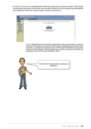 29EAD - CIAR/UFG/UAB
Ao clicar em cima do nome da bibliografia selecionada, aparecerão as seguintes opções:“Informações• 
da bibliografia; Editar Basic; Editar Marc; Novo Exemplar; Pedidos de reserva; Apagar; Nova Bibliografia
por comparação”. Selecione a opção“Apagar”. Surgirá a seguinte tela:
“Caso a bibliografia tiver exemplares cadastrados, não será permitida a exclusão.
Será necessário voltar para a tela de informações da bibliografia para excluir cada
exemplar [...]. Aparecerá a pergunta para a confirmação da exclusão. Caso positivo
clique no botão “Apagar”. Caso for necessário cancele o processo de exclusão de
voluntários, clicar em Cancelar.”(MANUAL, 2007).
Pronto! O item foi excluído do catálogo da
biblioteca.
 