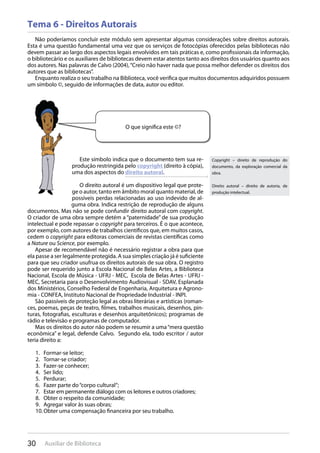 30 Auxiliar de Biblioteca
Tema 6 - Direitos Autorais
Não poderíamos concluir este módulo sem apresentar algumas considerações sobre direitos autorais.
Esta é uma questão fundamental uma vez que os serviços de fotocópias oferecidos pelas bibliotecas não
devem passar ao largo dos aspectos legais envolvidos em tais práticas e, como profissionais da informação,
o bibliotecário e os auxiliares de bibliotecas devem estar atentos tanto aos direitos dos usuários quanto aos
dos autores. Nas palavras de Calvo (2004),“Creio não haver nada que possa melhor defender os direitos dos
autores que as bibliotecas”.
Enquanto realiza o seu trabalho na Biblioteca, você verifica que muitos documentos adquiridos possuem
um símbolo ©, seguido de informações de data, autor ou editor.
Este símbolo indica que o documento tem sua re-
produção restringida pelo copyright (direito à cópia),
uma dos aspectos do direito autoral.
O direito autoral é um dispositivo legal que prote-
ge o autor, tanto em âmbito moral quanto material, de
possíveis perdas relacionadas ao uso indevido de al-
guma obra. Indica restrição de reprodução de alguns
documentos. Mas não se pode confundir direito autoral com copyright.
O criador de uma obra sempre detém a “paternidade” de sua produção
intelectual e pode repassar o copyright para terceiros. É o que acontece,
por exemplo, com autores de trabalhos científicos que, em muitos casos,
cedem o copyright para editoras comerciais de revistas científicas como
a Nature ou Science, por exemplo.
Apesar de recomendável não é necessário registrar a obra para que
ela passe a ser legalmente protegida. A sua simples criação já é suficiente
para que seu criador usufrua os direitos autorais de sua obra. O registro
pode ser requerido junto a Escola Nacional de Belas Artes, a Biblioteca
Nacional, Escola de Música - UFRJ - MEC, Escola de Belas Artes - UFRJ -
MEC, Secretaria para o Desenvolvimento Audiovisual - SDAV, Esplanada
dos Ministérios, Conselho Federal de Engenharia, Arquitetura e Agrono-
mia - CONFEA, Instituto Nacional de Propriedade Industrial - INPI.
São passíveis de proteção legal as obras literárias e artísticas (roman-
ces, poemas, peças de teatro, filmes, trabalhos musicais, desenhos, pin-
turas, fotografias, esculturas e desenhos arquitetônicos); programas de
rádio e televisão e programas de computador.
Mas os direitos do autor não podem se resumir a uma“mera questão
econômica” e legal, defende Calvo. Segundo ela, todo escritor / autor
teria direito a:
Formar-se leitor;1.
Tornar-se criador;2.
Fazer-se conhecer;3.
Ser lido;4.
Perdurar;5.
Fazer parte do“corpo cultural”;6.
Estar em permanente diálogo com os leitores e outros criadores;7.
Obter o respeito da comunidade;8.
Agregar valor às suas obras;9.
Obter uma compensação financeira por seu trabalho.10.
O que significa este ©?
Copyright – direito de reprodução do
documento, da exploração comercial da
obra.
Direito autoral – direito de autoria, de
produção intelectual.
 