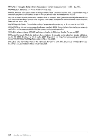 32 Auxiliar de Biblioteca
MANUAL de Instruções do Openbiblio. Faculdade de Tecnologia da Zona Leste - FATEC – ZL, 2007.
MILANESI, Luís. Biblioteca. São Paulo: Ateliê Editorial, 2000.
NORUZI, Ali Reza. Aplicação das Leis de Ranganathan a WEB. ExtraLibris Revista. 2005. Disponível em http://
extralibris.org/revista/aplicacao-das-leis-de-ranganathan-a-web/ Acessado em 15/10/008
ORIGEM do termo biblioteca: conceito, contextualização histórica, evolução da biblioteca pública em Portu-
gal. Disponível em http://princesasissi.blogspot.com/2006/09/origem-do-termo-biblioteca-conceito.html.
Acessado em 20/11/2008
PORTAL Domínio Público. Disponível em: <http://www.dominiopublico.org.br. Acesso em: 04 nov. 2008.
PRIVACIDADE na Internet: estamos perdendo essa batalha?, 2008. Disponível em http://wharton.universia.
net/index.cfm?fa=viewArticle&id=1542&language=portuguese&specialId=
SILVA, Divina Aparecida da; ARAÚJO, Iza Antunes. Auxiliar de Biblioteca. Brasília: Thesaurus, 1997.
SILVA, José Fernando Modesto. Software livre: modelos de seleção como subsídio à gestão bibliotecá-
ria. In: XIII CBBD, Brasília, 7 a 11 de Julho 2007. Disponível em http://www.eca.usp.br/prof/fmodesto/
textos/2007FMODESTOCBBD.pdf acessado em 12 de Nov/2008.
SPITZ, Eva. Uma maravilhosa história das bibliotecas. November 15th, 2003. Disponível em http://biblio.cru-
be.net/?p=223, acessado em 13 de outubro de 2008.
 