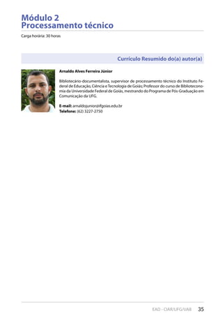 35EAD - CIAR/UFG/UAB
Módulo 2
Processamento técnico
Carga horária: 30 horas
Arnaldo Alves Ferreira Júnior
Bibliotecário-documentalista, supervisor de processamento técnico do Instituto Fe-
deral de Educação, Ciência eTecnologia de Goiás; Professor do curso de Bibliotecono-
mia da Universidade Federal de Goiás, mestrando do Programa de Pós-Graduação em
Comunicação da UFG.
E-mail: arnaldojunior@ifgoias.edu.br
Telefone: (62) 3227-2750
Currículo Resumido do(a) autor(a)
 