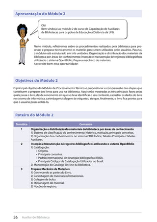 36 Auxiliar de Biblioteca
O principal objetivo do Módulo de Processamento Técnico é proporcionar a compreensão das etapas que
constituem o preparo dos livros para uso na biblioteca. Aqui serão mostradas as três principais fases pelas
quais passa o livro, desde o momento em que se deve identificar o seu conteúdo, cadastrar os dados do livro
no sistema de informática, carimbagem/colagem de etiquetas, até que, finalmente, o livro fica pronto para
que o usuário possa utilizá-lo.
Apresentação do Módulo 2
Objetivos do Módulo 2
Roteiro do Módulo 2
Neste módulo, refletiremos sobre os procedimentos realizados pela biblioteca para pro-
cessar e preparar tecnicamente os materias para serem utilizados pelos usuários. Para tal,
o módulo está estruturado em três unidades: Organização e distribuição dos materiais da
biblioteca por áreas de conhecimento; Inserção e manutenção de registros bibliográficos
utilizando o sistema OpenBiblio; Preparo mecânico de materiais.
Aproveite bem esta oportunidade!
Olá!
Bem-vindo(a) ao módulo 2 do curso de Capacitação de Auxiliares
de Bibliotecas para os polos de Educação a Distância da UFG.
Temática Conteúdo
1 Organização e distribuição dos materiais da biblioteca por áreas de conhecimento
1) Sistema de classificação do conhecimento: histórico, evolução, principais conceitos.
2) Organização dos conhecimentos no sistema CDU: Índice, Tabelas Principais e Tabelas
Auxiliares.
2 Inserção e Manutenção de registros bibliográficos utilizando o sistema OpenBiblio
1) Catalogação:
Origens.• 
Principais conceitos.• 
Padrão internacional de descrição bibliográfica (ISBD).• 
Principais Códigos de Catalogação Utilizados no Brasil.• 
2) Manutenção do Catálogo On-line da Biblioteca.
3 Preparo Mecânico de Materiais
1) Conhecendo as partes do Livro.
2) Carimbagem de materiais informacionais.
3) Colagem de bolso.
4) Etiquetagem do material.
5) Noções de registro.
 