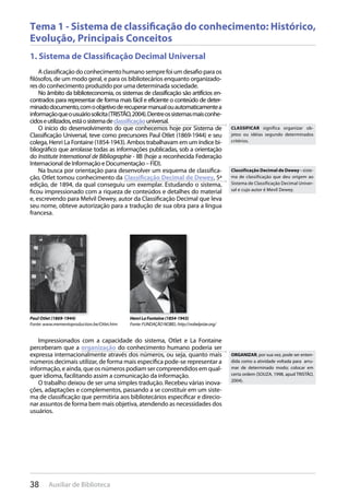 38 Auxiliar de Biblioteca
Tema 1 - Sistema de classificação do conhecimento: Histórico,
Evolução, Principais Conceitos
1. Sistema de Classificação Decimal Universal
A classificação do conhecimento humano sempre foi um desafio para os
filósofos, de um modo geral, e para os bibliotecários enquanto organizado-
res do conhecimento produzido por uma determinada sociedade.
No âmbito da biblioteconomia, os sistemas de classificação são artifícios en-
contrados para representar de forma mais fácil e eficiente o conteúdo de deter-
minadodocumento,comoobjetivoderecuperarmanualouautomaticamentea
informaçãoqueousuáriosolicita(TRISTÃO,2004).Dentreossistemasmaisconhe-
cidoseutilizados,estáosistemadeclassificaçãouniversal.
O início do desenvolvimento do que conhecemos hoje por Sistema de
Classificação Universal, teve como precursores Paul Otlet (1869-1944) e seu
colega, Henri La Fontaine (1854-1943). Ambos trabalhavam em um índice bi-
bliográfico que arrolasse todas as informações publicadas, sob a orientação
do Institute International de Bibliographie - IIB (hoje a reconhecida Federação
Internacional de Informação e Documentação – FID).
Na busca por orientação para desenvolver um esquema de classifica-
ção, Otlet tomou conhecimento da Classificação Decimal de Dewey, 5ª
edição, de 1894, da qual conseguiu um exemplar. Estudando o sistema,
ficou impressionado com a riqueza de conteúdos e detalhes do material
e, escrevendo para Melvil Dewey, autor da Classificação Decimal que leva
seu nome, obteve autorização para a tradução de sua obra para a língua
francesa.
Impressionados com a capacidade do sistema, Otlet e La Fontaine
perceberam que a organização do conhecimento humano poderia ser
expressa internacionalmente através dos números, ou seja, quanto mais
números decimais utilizar, de forma mais específica pode-se representar a
informação, e ainda, que os números podiam ser compreendidos em qual-
quer idioma, facilitando assim a comunicação da informação.
O trabalho deixou de ser uma simples tradução. Recebeu várias inova-
ções, adaptações e complementos, passando a se constituir em um siste-
ma de classificação que permitiria aos bibliotecários especificar e direcio-
nar assuntos de forma bem mais objetiva, atendendo as necessidades dos
usuários.
Paul Otlet (1869-1944)
Fonte: www.mementoproduction.be/Otlet.htm
HenriLaFontaine(1854-1943)
Fonte:FUNDAÇÃONOBEL:http://nobelprize.org/
CLASSIFICAR significa organizar ob-
jetos ou idéias segundo determinados
critérios.
Classificação Decimal de Dewey - siste-
ma de classificação que deu origem ao
Sistema de Classificação Decimal Univer-
sal e cujo autor é Mevil Dewey.
ORGANIZAR, por sua vez, pode ser enten-
dida como a atividade voltada para arru-
mar de determinado modo; colocar em
certa ordem (SOUZA, 1998, apud TRISTÃO,
2004).
 