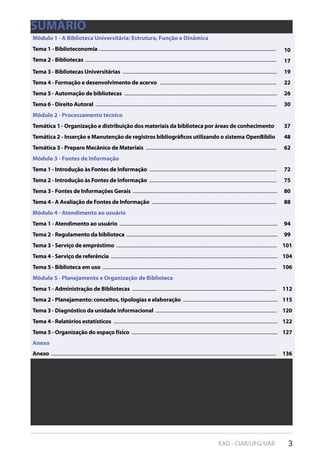3EAD - CIAR/UFG/UAB
SUMÁRIO
Módulo 1 - A Biblioteca Universitária: Estrutura, Função e Dinâmica
Tema 1 - Biblioteconomia ................................................................................................................................................. 10
Tema 2 - Bibliotecas ............................................................................................................................................................ 17
Tema 3 - Bibliotecas Universitárias .............................................................................................................................. 19
Tema 4 - Formação e desenvolvimento de acervo ............................................................................................... 22
Tema 5 - Automação de bibliotecas ............................................................................................................................. 26
Tema 6 - Direito Autoral .................................................................................................................................................... 30
Módulo 2 - Processamento técnico
Temática 1 - Organização e distribuição dos materiais da biblioteca por áreas de conhecimento 37
Temática 2 - Inserção e Manutenção de registros bibliográficos utilizando o sistema OpenBiblio 48
Temática 3 - Preparo Mecânico de Materiais ........................................................................................................... 62
Módulo 3 - Fontes de Informação
Tema 1 - Introdução às Fontes de Informação ........................................................................................................ 72
Tema 2 - Introdução às Fontes de Informação ........................................................................................................ 75
Tema 3 - Fontes de Informações Gerais ...................................................................................................................... 80
Tema 4 - A Avaliação de Fontes de Informação ...................................................................................................... 88
Módulo 4 - Atendimento ao usuário
Tema 1 - Atendimento ao usuário ................................................................................................................................. 94
Tema 2 - Regulamento da biblioteca ........................................................................................................................... 99
Tema 3 - Serviço de empréstimo ................................................................................................................................... 101
Tema 4 - Serviço de referência ........................................................................................................................................ 104
Tema 5 - Biblioteca em uso .............................................................................................................................................. 106
Módulo 5 - Planejamento e Organização de Biblioteca
Tema 1 - Administração de Bibliotecas ...................................................................................................................... 112
Tema 2 - Planejamento: conceitos, tipologias e elaboração ............................................................................. 115
Tema 3 - Diagnóstico da unidade informacional ................................................................................................... 120
Tema 4 - Relatórios estatísticos ...................................................................................................................................... 122
Tema 5 - Organização do espaço físico ....................................................................................................................... 127
Anexo
Anexo ........................................................................................................................................................................................ 136
 