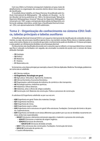 39EAD - CIAR/UFG/UAB
Tema 2 - Organização do conhecimento no sistema CDU: Índi-
ce, tabelas principais e tabelas auxiliares
A Classificação Decimal Universal (CDU) é um esquema internacional de classificação de conteúdos de docu-
mentos, ou seja, não serve para classificar apenas livros, mas também revistas, filmes, discos e materiais audiovi-
suais,entreoutros.Baseia-senoconceitodequetodooconhecimentopodeserdivididoem10classesprincipais,
e estas podem ser infinitamente divididas numa hierarquia decimal.
Osdocumentossãoclassificadosdeacordocomoassuntoaquesereferem,eéessequedeterminaonúmero
que lhes é colocado na lombada e em seguida, são arrumados na estante de acordo com o número de classe
atribuído. Exemplo:
55•  Geologia
32•  Política
61•  Medicina
9•  História
51•  Matemática etc.
Setomarmos,umaclasseprincipal,porexemploaclasse6,CiênciasAplicadas.Medicina.Tecnologia,poderemos
ver como esta se subdivide:
61•  Ciências médicas.
62 Engenharia.Tecnologia em geral.• 
63•  Agricultura. Silvicultura. Agronomia. Zootecnia.
64•  Ciência Doméstica. Economia Doméstica.
65•  Organização e administração da indústria, do comércio e dos transportes.
66•  Tecnologia química. Indústrias químicas.
67•  Indústrias e ofícios diversos.
68•  Indústrias, artes e ofícios de artigos acabados.
69•  Construção civil. Materiais de construção. Prática e processos de construção.
A subclasse 62 Engenharia subdivide-se por sua vez em:
620•  Engenharia em geral. Testes dos materiais. Energia.
621•  Engenharia mecânica.
622•  Engenharia de minas.
623•  Engenharia naval e militar.
624•  Engenharia civil e estruturas em geral. Infra-estruturas. Fundações. Construção de túneis e de pon-
tes. Superestruturas.
624•  Engenharia civil divide-se em áreas diferentes que podem por sua vez ser divididas novamente em
áreas ainda mais especializadas:
624.01•  Estruturas e elementos estruturais segundo o material e o processo de construção.
624.011•  Estruturas e materiais de origem orgânica.
624.012•  Estruturas de alvenaria.
624.012.45•  Estruturas de betão armado.
624.1•  Infra-estruturas das construções. Fundações. Construção de túneis.
624.2/.8•  Construção de pontes etc.
E assim infinitamente...• 
Com isso, Otlet e La Fontaine conseguiram implantar um grau maior de
detalhamento na organização dos assuntos dentro desse novo esquema
de classificação.
O resultado desse trabalho, em língua francesa, foi publicado pelo Ins-
titute International de Bibliographie – IIB, sediado em Bruxelas - no Pa-
lais Mondial, de forma preliminar em 1904, e foi denominada “Manuel du
Repertoire Bibliographique Universel” (Manual do Repertório Bibliográfico
Universal) e em 1907, surgiu a reimpressão desta edição do Repertório, em
forma de catálogo sistemático, sendo hoje a Classificação Decimal Univer-
sal - CDU, com aproximadamente 33.000 subdivisões.
 