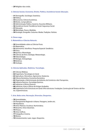 41EAD - CIAR/UFG/UAB
29•  Religiões não-cristãs.
3. Ciências Sociais. Economia. Direito. Política. Assistência Social. Educação.
31•  Demografia. Sociologia. Estatística.
32•  Política.
33•  Economia. Ciência Econômica.
34•  Direito. Jurisprudência.
35•  Administração Pública. Governo. Assuntos Militares.
36•  Assistência Social. Previdência Social. Segurança Social.
37•  Educação.
38•  Metrologia. Pesos e Medidas.
39•  Etnologia. Etnografia. Costumes. Modas. Tradições. Folclore.
4. Classe vaga.
5. Matemática e Ciências Naturais.
50•  Generalidades sobre as Ciências Puras.
51•  Matemática.
52•  Astronomia. Astrofísica. Pesquisa Espacial. Geodésica.
53•  Física.
54•  Química. Mineralogia.
55•  Ciências da Terra. Geologia. Meteorologia.
56•  Paleontologia.
57•  Biologia. Antropologia.
58•  Botânica.
59•  Zoologia.
6. Ciências Aplicadas. Medicina. Tecnologia.
61•  Ciências Médicas.
62•  Engenharia. Tecnologia em Geral.
63•  Agricultura. Silvicultura. Agronomia. Zootecnia.
64•  Ciência Doméstica. Economia Doméstica.
65•  Organização e Administração da Indústria, do Comércio e dos Transportes.
66•  Indústria Química. Tecnologia Química.
67•  Indústrias e Ofícios Diversos.
68•  Indústrias, Artes e Ofícios de Artigos Acabados.
69•  Engenharia Civil e Estruturas em Geral. Infra-estruturas. Fundações. Construção deTúneis e de Pon-
tes. Superestruturas.
7. Arte. Belas-artes. Recreação. Diversões. Desportos.
70•  Generalidades.
71•  Planejamento Regional e Urbano. Paisagens, Jardins etc.
72•  Arquitetura.
73•  Artes Plásticas. Escultura. Numismática.
74•  Desenho. Artes Industriais.
75•  Pintura.
76•  Artes Gráficas.
77•  Fotografia e Cinema.
78•  Música.
79•  Entretenimento. Lazer. Jogos. Desportos.
 