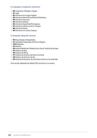 42 Auxiliar de Biblioteca
8. Linguagem. Lingüística. Literatura.
80•  Lingüística. Filologia. Línguas.
81•  vaga.
82•  Literatura em Língua Inglesa.
83•  Literatura Alemã/Escandinava/Holandesa.
84•  Literatura Francesa.
85•  Literatura Italiana.
86•  Literatura Espanhola/Portuguesa.
87•  Literatura Clássica (Latim e Grego).
88•  Literatura Eslava.
89•  Literatura em outras Línguas.
9. Geografia. Biografia. História.
90•  Arqueologia; Antiguidades.
91•  Geografia, Exploração da Terra e Viagens.
929•  Biografias.
93•  História.
94•  História Medieval e Moderna em Geral. História da Europa.
95•  História da Ásia.
96•  História da África.
97•  História da América do Norte e Central.
98•  História da América do Sul.
99•  História da Oceania, dos Territórios Árticos e da Antártida.
Uma versão adaptada da tabela CDU encontra-se no anexo.
 