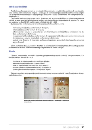 43EAD - CIAR/UFG/UAB
Tabelas auxiliares
As tabelas auxiliares apresentam-se em duas divisões: os sinais e as subdivisões auxiliares. O uso destas ta-
belas permite, além dos números simples, a construção de números compostos e sínteses. Os números simples
são qualquer número extraído da tabela principal ou auxiliar e citado isoladamente. Por exemplo: Brasil (81)
ou Medicina 61.
Os números compostos são os criados por síntese, ou seja, a composição feita com números extraídos de
mais de uma parte da tabela (principal ou auxiliar), que juntos formam uma notação de assunto. Por exem-
plo: Medicina no Brasil 61(81) ou Mineração e Metalúrgica 622 + 669.
Outros assuntos podem ainda ser encontrados nas tabelas auxiliares, como:
nomes de países (tabela auxiliar comum de lugar);• 
idiomas (tabela auxiliar comum de línguas);• 
a forma como o assunto se apresenta, se é um dicionário, uma enciclopédia ou um relatório etc. (ta-• 
bela auxiliar comum de formas);
raças e nacionalidades (tabela auxiliar comum de raça e nacionalidade), podem também mencionar o• 
tempo de que o assunto trata (tabela auxiliar comum de tempo);
e ainda tratar do ponto de vista sob o qual o assunto pode ser apresentado (tabela auxiliar comum de• 
ponto de vista).
Enfim, nas tabelas da CDU podemos classificar os assuntos de maneira completa e abrangente, passando
para os nossos usuários confiabilidade e segurança através de nossos serviços.
Sinais
Os sinais, apresentados na Tabela – Coordenação e Extensão e Tabela – Relação, Subagrupamento e Or-
denação são em número de cinco:
coordenação, representado pelo sinal de + (adição);• 
extensão, representado pela / (barra oblíqua);• 
relação, representado pelo sinal de : (dois pontos);• 
subagrupamento, representado pelos [ ] (colchetes) e• 
ordenação, representado pelos :: (dois pontos duplos).• 
Os sinais permitem a composição de números, atingindo um grau maior de especificidade e de recupe-
ração de assuntos.
Números de classificação utilizando os sinais de relação (:), coordenação (+) e extenção
consecutiva(/).
 