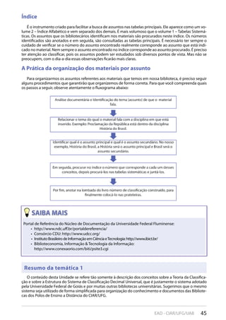 45EAD - CIAR/UFG/UAB
Índice
É o instrumento criado para facilitar a busca de assuntos nas tabelas principais. Ele aparece como um vo-
lume 2 – Índice Alfabético e vem separado dos demais. É mais volumoso que o volume 1 – Tabelas Sistemá-
ticas. Os assuntos que os bibliotecários identificam nos materiais são procurados neste índice. Os números
identificados são anotados e em seguida, são consultadas as tabelas principais. É necessário ter sempre o
cuidado de verificar se o número do assunto encontrado realmente corresponde ao assunto que está indi-
cado no material. Nem sempre o assunto encontrado no índice corresponde ao assunto procurado. É preciso
ter atenção ao classificar, pois os assuntos podem ser estudados sob diversos pontos de vista. Mas não se
preocupem, com o dia-a-dia essas observações ficarão mais claras.
A Prática da organização dos materiais por assunto
Para organizarmos os assuntos referentes aos materiais que temos em nossa biblioteca, é preciso seguir
alguns procedimentos que garantirão que organizemos de forma correta. Para que você compreenda quais
os passos a seguir, observe atentamente o fluxograma abaixo:
Resumo da temática 1
O conteúdo desta Unidade se refere tão somente à descrição dos conceitos sobre a Teoria da Classifica-
ção e sobre a Estrutura do Sistema de Classificação Decimal Universal, que é justamente o sistema adotado
pela Universidade Federal de Goiás e por muitas outras bibliotecas universitárias. Sugerimos que o mesmo
sistema seja utilizado de forma simplificada para organização do conhecimento e documentos das Bibliote-
cas dos Polos de Ensino a Distância do CIAR/UFG.
Resumo da temática 1
Portal de Referência do Núcleo de Documentação da Universidade Federal Fluminense:
http://www.ndc.uﬀ.br/portaldereferencia/• 
Consórcio CDU: http://www.udcc.org/• 
InstitutoBrasileirodeInformaçãoemCiênciaeTecnologia:http://www.ibict.br/• 
Biblioteconomia, Informação & Tecnologia da Informação:• 
http://www.conexaorio.com/biti/psite3.cgi
 