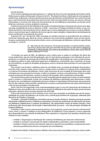 4 Auxiliar de Biblioteca
Apresentação
Caro(a) aluno(a),
É com imensa satisfação que apresentamos a 1ª. edição do livro Curso de capacitação de Auxiliares de Bi-
blioteca para os polos de Educação a Distancia da UFG. Resultado do esforço e dedicação de uma equipe de
profissionais, professores e técnicos de diversas áreas que gentilmente compartilharam seus conhecimentos
para o aprimoramento do produto final, este livro tem como princípio básico fornecer aos alunos e demais
interessados no assunto uma síntese do funcionamento de uma biblioteca universitária: sua função social,
dinâmica, estruturas, serviços, produtos e processos.
O pleno funcionamento das bibliotecas dos polos é fundamental para a formação dos alunos que opta-
ram pela modalidade de ensino a distância. A ACRL - Association of College and Research Library, no seu Gui-
delines for Distance Learning Library Service, declara que“o acesso adequado aos recursos e serviços bibliote-
cários é essencial para que os objetivos do ensino superior sejam atingidos, independente da localização de
alunos, professores ou programas de ensino”.
A portaria 301, de 7 de abril de 1998, normatiza, em âmbito nacional, os procedimentos de credencia-
mento de instituições para oferta de cursos a distância. Esse instrumento estabelece como um dos requisi-
tos para a autorização de funcionamento destes cursos a estruturação de biblioteca, conforme especificado
no Artigo 3º., inciso IV:
IV – descrição da infra-estrutura, em função do projeto a ser desenvolvido: instala-
ções físicas, destacando salas para atendimento aos alunos; laboratórios; biblioteca
atualizada e informatizada, com acervo de periódicos e livros, bem como fitas de
áudio e vídeo.[grifo nosso]
 A inclusão, por parte do MEC, da biblioteca como critério para se avaliar as condições de oferta dos
cursos tradicionais, seja em nível de graduação, seja em nível da pós-graduação, é um indicativo da sua im-
portância no contexto da formação de profissionais qualificados e da produção de novos conhecimentos.
A exigência justifica-se pelo importante papel que as bibliotecas universitárias vêm cumprindo, ao longo
de sua existência, no apoio às atividades de pesquisa, ensino e extensão desenvolvidas em suas respectivas
instituições.
Para cumprir suas funções, a biblioteca deve ser concebida como um espaço privilegiado de interação e
encontro entre usuário e autor, entre o novo e o antigo, entre o científico e o cultural, entre o bibliotecário
e os demais funcionários da biblioteca. Assim, toda a estrutura de uma unidade de informação deve estar
orientada para uma perspectiva humana, e todos os produtos, serviços e procedimentos só fazem sentido
quando as pessoas (funcionários, usuários e autores) são tomadas como o parâmetro estruturador.
Uma das primeiras ações nessa direção é investir na qualificação da equipe que irá atuar na intermediação
entre o usuário e a informação. Contar com auxiliares de biblioteca capacitados para desenvolver o traba-
lho básico em uma biblioteca englobando processos relativos à organização informacional, processamento
técnico dos materiais informacionais, atendimento a usuários, acompanhamento das ações administrativas
e dos serviços prestados é fundamental.
Assim, este livro foi organizado como material pedagógico para o curso de Capacitação de Auxiliares de
Biblioteca e tem como público alvo o pessoal que atuará nas bibliotecas dos polos de apoio presencial para
educação a distância dos municípios parceiros da UFG/UAB.
O livro está estruturado em cinco módulos e teve como eixo norteador as atividades que são de respon-
sabilidade do auxiliar de biblioteca, de acordo com a classificação brasileira de ocupações, elaborada pelo
Ministério do Trabalho e Emprego.
Omódulo1,intitulado“Abibliotecauniversitária:estrutura,funçãoedinâmica”, abordaasprincipaisquestões
relacionadas à Biblioteconomia, à biblioteca universitária e à função dos profissionais da informação que atuam
nas bibliotecas (bibliotecários e auxiliares de biblioteca). São apresentados noções de direitos autorais e ética
profissional, além de princípios de formação e desenvolvimento de acervo – uma das principais atividades de
qualquer biblioteca.
O módulo 2 volta-se para o processamento técnico: como organizar o acervo por área do conhecimento?
Como inserir e manter o catálogo on-line bibliográfico da biblioteca? Como preparar o acervo adquirido
para disponibilizá-lo nas estantes da biblioteca? Para capacitá-lo a responder tais questões, dividimos este
módulo em três unidades:
unidade 1: Organização e distribuição dos materiais da biblioteca por áreas de conhecimento;• 
unidade 2: Inserção e manutenção de registros bibliográficos utilizando o sistema Openbiblio;• 
unidade 3: Preparo mecânico de materiais. Esperamos, desta forma, possibilitar a compreensão neces-• 
sária dos procedimentos técnicos corriqueiros de uma biblioteca.
O objetivo do módulo 3 é desenvolver a reflexão crítica acerca das necessidades, da busca, acesso, avalia-
 