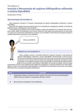 48EAD - CIAR/UFG/UAB
Temática 2
Inserção e Manutenção de registros bibliográficos utilizando
o sistema OpenBiblio
Carga horária: 10 horas
Apresentação da temática 2
Bem-vindos(as) à temática 2: “Inserção e Manutenção de registros bibliográficos utilizando o sistema
OpenBiblio”.
Essa parte do trabalho de processamento técnico é conhecida por catalogação, cabendo ao Auxiliar de
Biblioteca apoiar o bibliotecário nesta atividade.
É nessa parte que avaliaremos com muito cuidado os dados que identificam os materiais, tais como au-
tores, títulos, dados de publicação, entre outros. Serão por esses dados que procuraremos os livros para
os usuários no momento do atendimento, portanto, se esse trabalho não for feito com bastante atenção e
cuidado, dificilmente acharemos o livro solicitado.
Tema Conteúdo
1 Catalogação: Origens, principais conceitos, padrão internacional de descrição bibliográfica
(ISBD), principais códigos de catagolação utilizados no Brasil
2 Manutenção do Catálogo On-line da Biblioteca
Nessa unidade, veremos o conteúdo referente à etapa de inserção e manutenção de
registros bibliográficos utilizando o sistema OpenBiblio. Primeiramente, é preciso enten-
der os termos utilizados na área, para que vocês não se percam durante nossa caminhada,
juntamente com um breve histórico da área de catalogação. Depois de entendermos esses
conteúdos, aí sim poderemos passar à parte da inserção e manutenção de registros biblio-
gráficos. Para essa tarefa, você utilizará o OpenBiblio. Ao final dessa unidade, você será capaz
de entender os termos mais utilizados pelo trabalho de catalogação e conseguir identificar nas obras biblio-
gráficas os itens mais importantes para identificar corretamente uma obra, bem como inserir esses dados
eficientemente no programa de gestão da biblioteca.
Vamos ao trabalho!
Objetivos da Unidade 2
 