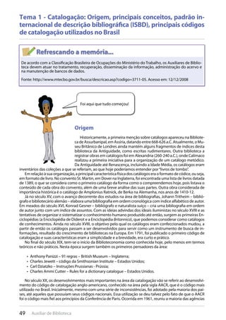 49 Auxiliar de Biblioteca
Tema 1 - Catalogação: Origem, principais conceitos, padrão in-
ternacional de descrição bibliográfica (ISBD), principais códigos
de catalogação utilizados no Brasil
De acordo com a Classificação Brasileira de Ocupações do Ministério do Trabalho, os Auxiliares de Biblio-
teca devem atuar no tratamento, recuperação, disseminação da informação, administração do acervo e
na manutenção de bancos de dados.
Fonte: http://www.mtecbo.gov.br/busca/descricao.asp?codigo=3711-05. Acesso em: 12/12/2008
Foi aqui que tudo começou!
Origem
Historicamente, a primeira menção sobre catálogos apareceu na Bibliote-
cadeAssurbanipal,emAssíria,datandoentre668-626a.C.Atualmente,oMu-
seu Britânico de Londres ainda mantém alguns fragmentos de índices desta
biblioteca da Antiguidade, como escritas rudimentares. Outra biblioteca a
registrar obras em catálogos foi em Alexandria (260-240 a.C.), onde Calímaco
realizou a primeira iniciativa para a organização de um catálogo metódico.
Da Antiguidade até Renascença, incluindo a Idade Média, os catálogos eram
inventários das coleções a que se referiam, ao que hoje poderíamos entender por“livros de tombo”.
Emrelaçãoàsuaorganização,aprincipalcaracterísticafísicadoscatálogoseraoformatodecódice,ouseja,
em formato de livro. No convento St. Martin, em Dover na Inglaterra, foi encontrada uma lista de livros datada
de 1389, o que se considera como o primeiro catálogo da forma como o compreendemos hoje, pois listava o
conteúdo de cada obra do convento, além de uma breve análise das suas partes. Outra obra considerada de
importância histórica é o catálogo de Amplonius Ratnick, de Berka na Alemanha, nos anos de 1410-12.
Já no século XV, com o avanço decorrente dos estudos na área de bibliografias, Johann Tritheim – biblió-
grafo e bibliotecário alemão – elabora uma bibliografia em ordem cronológica com índice alfabético de autor.
Em meados do século XVI, Konrad Gesner – bibliógrafo e naturalista suíço – cria uma bibliografia em ordem
de autor junto com um índice de assuntos. Com as ideias advindas dos ideais iluministas no século XVIII e as
tentativas de organizar e sistematizar o conhecimento humano produzido até então, surgem as primeiras En-
ciclopédias (a Enciclopédia de Diderot e a Enciclopédia Britannica), que podemos considerar como catálogos
de conhecimentos. Ainda no século XVIII, o objetivo pelo qual os catálogos eram confeccionados mudou, a
partir de então os catálogos passam a ser desenvolvidos para servir como um instrumento de busca de in-
formações, resultado do crescimento de bibliotecas na Europa. Em 1791, foi publicado o primeiro código de
catalogação e suas características eram a simplicidade e a brevidade, era curto e prático.
No final do século XIX, tem-se o início da Biblioteconomia como conhecida hoje, pelo menos em termos
teóricos e não práticos. Nesta época surgem também os primeiros pensadores da área:
Anthony Panizzi – 91 regras – British Museum – Inglaterra;• 
Charles Jewett – código da Smithsonian Institute – Estados Unidos;• 
Carl Dziatzko – Instruções Prussianas - Prússia;• 
Charles Ammi Cutter – Rules for a dictionary catalogue – Estados Unidos.• 
No século XX, os desenvolvimentos mais importantes na área da catalogação vão se referir ao desenvolvi-
mento do código de catalogação anglo-americano, conhecido na área pela sigla AACR, que é o código mais
utilizado no Brasil. Inicialmente, mesmo com uma série de inconsistências, foi adotado pela maioria dos paí-
ses, até aqueles que possuíam seus códigos nacionais. Essa utilização se deu talvez pelo fato de que o AACR
foi o código mais fiel aos princípios da Conferência de Paris. Ocorrida em 1961, reuniu a maioria das agências
 