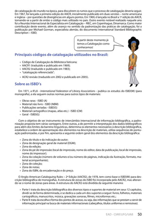50EAD - CIAR/UFG/UAB
A partir deste momento já
temos a Catalogação como
conhecemos!
de catalogação do mundo na época, para discutirem os rumos que o processo de catalogação deveria seguir.
Em 1967, foi lançada a primeira edição do AACR, inicialmente publicado em duas versões – norte-americana
e inglesa – por questões de divergências em alguns pontos. Em 1969, é lançada no Brasil a 1ª edição do AACR,
tornando-se a partir de então o código mais utilizado no país. Outro evento notável realizado naquele ano
foi a Reunião Internacional de Especialista em Catalogação – RIEC, em Copenhague, Dinamarca. Como maior
contribuição deste evento, além do avanço no sentido da padronização das práticas de catalogação, foi a
publicação por Michael Gorman, especialista alemão, do documento International Standard Bibliographic
Description – ISBD.
Principais códigos de catalogação utilizados no Brasil:
Código de Catalogação da Biblioteca Vaticana;• 
AACR1 (traduzido e publicado em 1969);• 
AACR2 (traduzido e publicado em 1983);• 
“catalogação referenciada”;• 
ACR2 revisão (traduzido em 2002 e publicado em 2005).• 
Sobre as ISBD’s
Em 1971, a IFLA - International Federation of Library Associations - publica os estudos do ISBD(M) (para
monografia), a ela seguem outras normas para outros tipos de materiais:
Obras raras - ISBD (A)• 
Material não livro - ISBD (NBM)• 
Publicações seriadas - ISBD(S)• 
Material cartográfico (mapas, atlas etc.) - ISBD (CM)• 
Geral - ISBD(G)• 
Com o objetivo de ser instrumento de intercâmbio internacional de informação bibliográfica, a padro-
nização proposta tem várias vantagens. Entre outras, a de permitir a interpretação dos dados bibliográficos
para além dos limites da barreira linguísticas, determina os elementos necessários à descrição bibliográfica,
estabelece a ordem de apresentação dos elementos na descrição de materiais, utiliza sequências de pontu-
ação padronizadas, e por fim, apresenta a seguinte ordem geral dos elementos da descrição bibliográfica:
Zona do título e da indicação do autor;• 
Zona de designação geral de material (DGM);• 
Zona da edição;• 
Zona do pé de impressão (local de impressão, nome do editor, data de publicação, local de impressão,• 
nome do impressor);
Zona da colação (número de volumes e/ou número de páginas, indicação da ilustração, formato, ma-• 
terial acompanhante);
Zona de coleção;• 
Zona de notas;• 
Zona do ISBN, da encadernação e do preço.• 
O Anglo-American Cataloguing Rules – 2ª Edição (AACR2), de 1978, tem como base o ISBD(M) para des-
crição bibliográfica de monografias. A estrutura de zonas do ISBD foi incorporada pelo AACR2, mas alteran-
do-se o nome de zonas para áreas. A estrutura do AACR2 está dividida da seguinte maneira:
Parte I: trata da descrição bibliográfica dos diversos tipos e suportes de material em seus 12 capítulos,• 
dividi-se de forma determinada, e se dedica a cada um dos suportes a seguir: livros, folhetos, materiais
cartográficos, manuscritos, música, gravações sonoras, filmes, microformas etc.;
Parte II: trata da escolha e forma dos pontos de acesso, ou seja, das informações que se prestam a servir de• 
informação principal na busca de materiais informacionais (cabeçalhos, títulos uniformes e remissivas).
 
