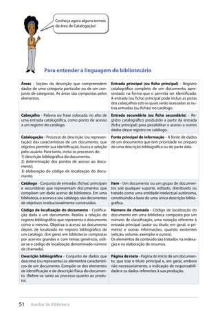 51 Auxiliar de Biblioteca
Conheça agora alguns termos
da área de Catalogação!
Para entender a linguagem do bibliotecário
Áreas - Seções da descrição que compreendem
dados de uma categoria particular ou de um con-
junto de categorias. As áreas são compostas pelos
elementos.
Entrada principal (ou ficha principal) - Registro
catalográfico completo de um documento, apre-
sentado na forma que o permita ser identificado.
A entrada (ou ficha) principal pode incluir as pistas
dos cabeçalhos sob os quais serão acessadas as ou-
tras entradas (ou fichas) no catálogo.
Cabeçalho - Palavra ou frase colocada no alto de
uma entrada catalográfica, como ponto de acesso
a um registro do catálogo.
Entrada secundária (ou ficha secundária) - Re-
gistro catalográfico produzido a partir da entrada
(ficha principal) para possibilitar o acesso a outros
dados desse registro no catálogo.
Catalogação - Processo de descrição (ou represen-
tação) das características de um documento, que
objetiva permitir sua identificação, busca e seleção
pelo usuário. Para tanto, inclui os processos de:
1) descrição bibliográfica do documento;
2) determinação dos pontos de acesso ao docu-
mento;
3) elaboração do código de localização do docu-
mento.
Fonte principal de informação - A fonte de dados
de um documento que tem prioridade no preparo
de uma descrição bibliográfica ou de parte dela.
Catálogo - Conjunto de entradas (fichas) principais
e secundárias que representam documentos que
compõem um dado acervo de biblioteca. Em uma
biblioteca, o acervo e seu catálogo, são decorrentes
de objetivos institucionalmente construídos.
Item - Um documento ou um grupo de documen-
tos sob qualquer suporte, editado, distribuído ou
tratado como uma entidade intelectual autônoma,
constituindo a base de uma única descrição biblio-
gráfica.
Código de localização do documento - Codifica-
ção dada a um documento. Realiza a relação do
registro bibliográfico que representa o documento
como o mesmo. Objetiva o acesso ao documento
depois de localizado no registro bibliográfico de
um catálogo. (Em geral, em bibliotecas compostas
por acervos grandes e com temas genéricos, utili-
za-se o código de localização denominado número
de chamada).
Número de chamada - Código de localização do
documento em uma biblioteca composto por um
número de classificação, uma notação referente à
entrada principal (autor ou título; em geral, o pri-
meiro) e outras informações, quando existentes
(edição, volume, exemplar e outros).
Os elementos de conteúdo são tratados na indexa-
ção e na elaboração de resumos.
Descrição bibliográfica - Conjunto de dados que
descreve (ou representa) os elementos característi-
cos de um documento. Compõe-se dos elementos
de identificação e de descrição física do documen-
to. (Refere-se tanto ao processo quanto ao produ-
to).
Páginaderosto - Página do início de um documen-
to, que traz o título principal e, em geral, embora
não necessariamente, a indicação de responsabili-
dade e os dados referentes à sua produção.
 