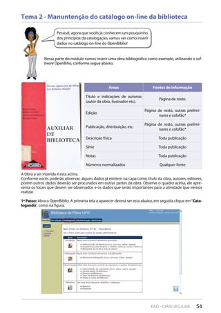 54EAD - CIAR/UFG/UAB
Tema 2 - Manuntenção do catálogo on-line da biblioteca
Pessoal, agora que vocês já conhecem um pouquinho
dos princípios da catalogação, vamos ver como inserir
dados no catálogo on-line do OpenBiblio!
Nessa parte do módulo vamos inserir uma obra bibliográfica como exemplo, utilizando o sof-
tware OpenBilio, conforme segue abaixo.
Áreas Fontes de Informação
Título e indicações de autorias
(autor da obra, ilustrador etc).
Página de rosto.
Edição
Página de rosto, outras prelimi-
nares e colofão*
Publicação, distribuição, etc.
Página de rosto, outras prelimi-
nares e colofão*
Descrição física Toda publicação
Série Toda publicação
Notas Toda publicação
Números normalizados Qualquer fonte
A Obra a ser inserida é esta acima.
Conforme vocês poderão observar, alguns dados já existem na capa como título da obra, autores, editores,
porém outros dados deverão ser procurados em outras partes da obra. Observe o quadro acima, ele apre-
senta os locais que devem ser observados e os dados que serão importantes para a atividade que iremos
realizar.
1º Passo: Abra o OpenBiblio. A primeira tela a aparecer deverá ser esta abaixo, em seguida clique em“Cata-
logando”, como na figura.
 
