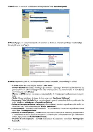 55 Auxiliar de Biblioteca
2º Passo: você irá visualizar a tela abaixo; em seguida selecione“Nova Bibliografia”.
3º Passo: A página de cadastro aparecerá, nela preencha os dados do livro, começando por escolher o tipo
de material, nesse caso“Livro”.
4º Passo: Na primeira parte do cadastro preencha os campos solicitados, conforme a figura abaixo:
Gênero:•  dentro das várias opções, marque“Livros novos”;
Número de Chamada:•  Essa é a informação que permitirá a localização do livro na estante. Coloque as 3
primeiras letras do sobrenome do primeiro autor em maiúsculas e as 3 primeiras letras do título do livro
em minúsculas, assim: SIL/aux;
Mostrar no OPAC:•  Marque essa opção para que os dados do livro apareçam nas buscas que os usuários
farão;
Título:•  Coloque o título em destaque do livro, nesse caso,“Auxiliar de Biblioteca”;
Restante do Título/Subtítulo:•  Nesse campo, coloque o restante ou subtítulo do livro em letras minús-
culas,“técnicas e práticas para a formação profissional”;
Indicação de responsabilidade, tradutor etc.:•  Aqui coloque o nome do segundo autor, iniciando pelo
seu sobrenome e separados por vírgula:“Araújo, Iza Antunes”;
Autor principal:•  É o primeiro autor mencionado. Coloque da mesma forma que o segundo autor, nesse
caso:“Silva, Divina Aparecida da”;
Descritor de termos (palavras – chave):•  Nesse campo serão colocadas as palavras que representarão
o conteúdo dos materiais, coloque uma palavra-chave em cada campo, lembrando que serão no má-
ximo 5, aqui poderá ser“Auxiliar de biblioteca”;
Descritor de termos (palavras – chave) 2:•  Outra palavra-chave do nosso exemplo era“Formação pro-
fissional”;
 