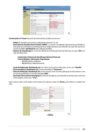 56EAD - CIAR/UFG/UAB
Continuando o 4º Passo: Na parte de baixo da tela os dados continuam:
Edição:•  O exemplar que estamos catalogando pertence à“5. ed.”
International Standard Book Number (ISBN):•  É o número normalizado internacional que identifica o
livro,podeserencontradonacontracapajuntoaocódigodebarras,nãoconfundircomeste.Paraesselivroo
número do ISBN é: 8570623518. Sem utilização de hífens.
Número de Classificação:•  É o número retirado da Classificação Decimal Universal, no caso é 025, reti-
rado da tabela CDU.
Lembrando o Sistema de Classificação Decimal Universal:
0 Generalidades. Informação. Organização.
01•  Bibliografias. Catálogos.
02•  Bibliotecas. Biblioteconomia.
Local de Publicação, Distribuição etc.:•  Se refere ao local de publicação, neste caso “Brasília”;
Nome da Editora, Distribuidor etc.:•  O nome da editora é“Thesaurus”;
Data de Publicação, Distribuição etc.:•  Entra sempre como ano de publicação do documento o ano
em que foi publicado, no caso do exemplo, 2003.
DescriçãoFísica(númerodepáginas):•  O número de páginas, corresponde ao número que constar da
última página, neste caso“151 p.”;
Após colocar todos esses dados no formulário de cadastro, clique em Enviar, para efetivar o cadastro da
obra.
 