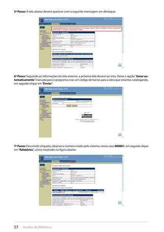 57 Auxiliar de Biblioteca
5º Passo: A tela abaixo deverá aparecer com a seguinte mensagem em destaque:
6º Passo: Seguindo as informações da tela anterior, a próxima tela deverá ser esta. Deixe a opção“Gerar au-
tomaticamente”marcada para o programa criar um código de barras para a obra que estamos catalogando,
em seguida clique em“Enviar”;
7ºPasso: Para emitir etiqueta, observe o número criado pelo sistema, nesse caso 000061, em seguida clique
em“Relatórios”, como mostrado na figura abaixo:
 