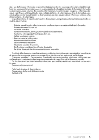 5EAD - CIAR/UFG/UAB
ção e uso de fontes de informação no atendimento às demandas dos usuários por levantamentos bibliográ-
ficos. São abordados temas relacionados à caracterização, classificação e tipologia de fontes de informação;
noções relacionadas à natureza dos suportes informacionais, mecanismos para recuperar a informação de-
sejada e por fim, os critérios utilizados para avaliação de fontes de informação. Ao final deste módulo, você
estará apto a orientar o usuário sobre as diversas estratégias para recuperação da informação utilizada pelas
diferentes fontes de informação.
Segundo o sistema de classificação brasileira de ocupações, compete ao auxiliar de biblioteca atender ao
usuário, o que implica:
Orientar o usuário sobre o funcionamento, regulamento e recursos da unidade de informação.• 
Emprestar material do acervo.• 
Cadastrar o usuário.• 
Controlar empréstimo, devolução, renovação e reserva de material.• 
Auxiliar na editoração de trabalhos acadêmicos.• 
Aplicar sanções ao usuário.• 
Reservar material bibliográfico.• 
Monitorar visitas à biblioteca.• 
Localizar material no acervo.• 
Atualizar o cadastro de usuários.• 
Confeccionar o cartão de identificação do usuário.• 
Participar do estudo das demandas existentes e potenciais.• 
O módulo 4 foi elaborado especificamente com o objetivo de contribuir para a ampliação e consolidação
de seus conhecimentos que resultem em um excelente atendimento aos usuários de sua biblioteca.
Finalmente, o módulo 5 - Planejamento e Organização - apresenta conceitos, princípios e critérios para que
você esteja apto a participar do planejamento e organização do espaço físico da biblioteca de seu polo.
Por fim, desejamos que este material contribua para que você faça a diferença na unidade em que você
irá atuar.
Torcemos pelo seu sucesso!
Profa. Suely Henrique de Aquino Gomes
Coordenadora do Curso de Biblioteconomia
FACOMB/UFG
 