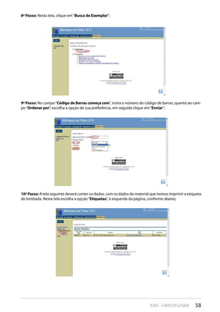 58EAD - CIAR/UFG/UAB
8º Passo: Nesta tela, clique em“Busca de Exemplar”;
9º Passo: No campo“Código de Barras começa com”, insira o número do código de barras, quanto ao cam-
po“Ordenar por”, escolha a opção de sua preferência, em seguida clique em“Enviar”;
10º Passo: A tela seguinte deverá conter os dados, com os dados do material que iremos imprimir a etiqueta
de lombada. Nesta tela escolha a opção“Etiquetas”, à esquerda da página, conforme abaixo;
 