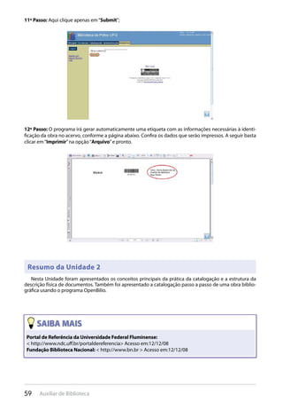 59 Auxiliar de Biblioteca
11º Passo: Aqui clique apenas em“Submit”;
12º Passo: O programa irá gerar automaticamente uma etiqueta com as informações necessárias à identi-
ficação da obra no acervo, conforme a página abaixo. Confira os dados que serão impressos. A seguir basta
clicar em“Imprimir”na opção“Arquivo”e pronto.
Resumo da Unidade 2
Nesta Unidade foram apresentados os conceitos principais da prática da catalogação e a estrutura da
descrição física de documentos. Também foi apresentado a catalogação passo a passo de uma obra biblio-
gráfica usando o programa OpenBilio.
Portal de Referência da Universidade Federal Fluminense:
< http://www.ndc.uﬀ.br/portaldereferencia> Acesso em:12/12/08
Fundação Biblioteca Nacional: < http://www.bn.br > Acesso em:12/12/08
 