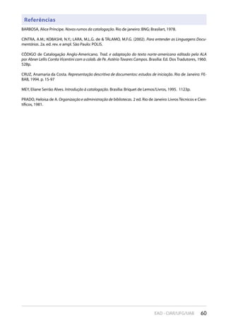 60EAD - CIAR/UFG/UAB
Referências
BARBOSA, Alice Príncipe. Novos rumos da catalogação. Rio de janeiro: BNG; Brasilart, 1978.
CINTRA, A.M.; KOBASHI, N.Y.; LARA, M.L.G. de & TÁLAMO, M.F.G. (2002). Para entender as Linguagens Docu-
mentárias. 2a. ed. rev. e ampl. São Paulo: POLIS.
CÓDIGO de Catalogação Anglo-Americano. Trad. e adaptação do texto norte-americano editado pela ALA
por Abner Lellis Corrêa Vicentini com a colab. de Pe. Astério Tavares Campos. Brasília: Ed. Dos Tradutores, 1960.
528p.
CRUZ, Anamaria da Costa. Representação descritiva de documentos: estudos de iniciação. Rio de Janeiro: FE-
BAB, 1994. p. 15-97
MEY, Eliane Serrão Alves. Introdução à catalogação. Brasília: Briquet de Lemos/Livros, 1995. 1123p.
PRADO, Heloisa de A. Organização e administração de bibliotecas. 2 ed. Rio de Janeiro: Livros Técnicos e Cien-
tíficos, 1981.
 