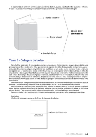 64EAD - CIAR/UFG/UAB
Tema 3 - Colagem de bolso
Para facilitar o controle de entrega de materiais emprestados, é interessante o preparo de um bolso para
proteger e guardar o cartão e/ou ficha que contém o registro das datas de devolução. Antigamente, usava-
se o procedimento manual para empréstimo, isto é, utilizava-se um cartão com o nome do livro e o número
de registro que se localizava no bolso, contendo um espaço para registrar o nome do usuário e as datas de
empréstimo e devolução. O cartão ficava retido a partir da data do empréstimo na biblioteca juntamente
com a ficha de inscrição do usuário. Após a devolução, o cartão retornava ao bolso do livro. Atualmente, com
a informatização de serviços de biblioteca, dispõe-se nos livros apenas a ficha ou comprovante de emprés-
timo contendo informações sobre as datas de devolução para lembrar ao usuário a data do retorno do livro
à biblioteca.
Lembramos que o empréstimo dos materiais é feito atraves do software utilizado pela biblioteca. Caso sua
biblioteca ainda não esteja informatizada, recomenda-se o uso do cartão para empréstimo manual.
O bolso deve ser colado na parte interna do livro, sempre na mesma posição, pois vale lembrar que deve
haver sempre uniformidade quanto às medidas adotadas pela biblioteca. Aconselha-se a fixação na última
página do livro. Caso a mesma tenha informações registradas, pode-se fixá-lo no verso da capa.
Dentro do bolso coloca-se o cartão (no caso de empréstimo manual) e a ficha para registro de datas.
Exemplos:
Modelo de bolso para alocação de fichas de datas de devolução.
É recomendável, também, carimbar as áreas externas do livro, ou seja, o corte e bordas (superior e inferior).
O ideal é o uso de um carimbo pequeno (estreito) que contenha apenas o nome da instituição.
Borda inferior
Borda superior
Borda lateral
Locais a ser
carimbados
 