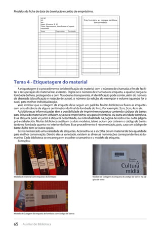 65 Auxiliar de Biblioteca
Modelos da ficha de data de devolução e cartão de empréstimo.
Tema 4 - Etiquetagem do material
A etiquetagem é o procedimento de identificação do material com o número de chamada a fim de facili-
tar a recuperação do material nas estantes. Digita-se o número de chamada na etiqueta, a qual se prega na
lombada do livro, protegendo-a com fita adesiva transparente. A identificação pode conter, além do número
de chamada (classificação e notação de autor), o número da edição, do exemplar e volume (quando for o
caso) para melhor individualização.
Vale lembrar que a colagem da etiqueta deve seguir um padrão. Muitas bibliotecas fixam as etiquetas
com uma distância de alguns centímetros do final da lombada do livro. Por exemplo: 2cm, 3cm, 4cm etc.
As bibliotecas informatizadas têm a possibilidade de imprimirem etiquetas contendo códigos de barras
para leitura do material em software, seja para empréstimo, seja para inventário, ou outra atividade correlata.
Essa etiqueta pode vir junto à etiqueta de lombada, ou individualizada na página de rosto e/ou outra página
pré-estabelecida. Muitas bibliotecas utilizam os dois modelos, isto é, optam por colarem o código de barras
tanto na lombada quanto no interior do livro. Esse procedimento é recomendado, pois, caso um código de
barras falhe tem-se outra opção.
Existe no mercado uma variedade de etiquetas. Aconselha-se a escolha de um material de boa qualidade
para melhor conservação. Dentro dessa variedade, existem as diversas numerações correspondentes ao ta-
manho. Cada biblioteca se encarrega em escolher o tamanho e o modelo da etiqueta.
Exemplos:
Modelo de material com etiquetas de lombada Modelo de Colagem da etiqueta de código de barras na pá-
gina de rosto
Modelo de Colagem da etiqueta de lombada com código de barras
 