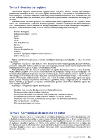 66EAD - CIAR/UFG/UAB
Tema 5 - Noções de registro
Tema 6 - Composição de notação do autor
Todo material adquirido pela biblioteca, seja por compra, doação ou permuta, deve ser registrado para
possibilitar o controle do acervo. Trata-se do registro de um número a cada exemplar, conhecido como nú-
mero de registro, ou número de tombo. Conforme já mencionado anteriormente, esse número é colocado
no livro, no campo reservado do carimbo, no local estabelecido pela biblioteca, utilizado no verso da página
de rosto.
Vale observar que o número aplicado a cada exemplar é estabelecido por meio de uma sequência de en-
tradas, uma ordem numérica crescente. A composição desta sequência pode ser pré-estabelecida em uma
folha com números de tombos, fazendo um destaque sempre no último número utilizado para não perder a
sequência. Pode-se também adotar fichas de tombos, contendo as seguintes informações:
Número do registro;• 
Data da realização do registro;• 
Autor;• 
Título;• 
Local;• 
Ano da publicação;• 
Edição;• 
Assunto(s);• 
Número de classificação;• 
Coleção;• 
Forma de aquisição (compra, doação ou permuta);• 
Outras informações.• 
Após o preenchimento, os dados devem ser inseridos em catálogo informatizado e as fichas devem ser
arquivadas.
É importante ressaltar que além de livros outros documentos também são registrados, tais como: folhetos,
periódicos, vídeos, CDs etc. Para tanto, basta fazer uma adaptação para cada tipo de material. Os procedimentos
são sempre os mesmos, o que muda é o formato do documento.
Pode-se também, além das fichas de tombos, fazer um registro de entrada num livro – o livro de tombo.
Muitas bibliotecas optam em inserir os dados diretamente nos campos de descrição física oferecidos pelo sof-
tware de automação adotado por elas. Mas, vale considerar que a conservação dos dados de registro manual
oferece segurança quanto à preservação de dados, caso estes sejam corrompidos. Ou seja, se houver falha no
sistema informatizado, pode-se recorrer às fichas e/ou ao livro de tombo para recomeçar o processo. O pro-
grama que será utilizado para gerenciar a biblioteca, o OpenBiblio, nos dá a opção de gerar um relatório de
tombos inseridos, o que poderá ser impresso e encadernado, gerando assim um livro de tombo a partir dos
livros inseridos no sistema.
As principais vantagens do registro de entrada são:
Identificar cada exemplar dos documentos contidos na biblioteca;• 
Tombar como bem patrimonial da instituição;• 
Informar de maneira sucinta o número de aquisições que compõem o acervo;• 
Fornecer informações sobre baixas (materiais retirados do acervo): motivos;• 
Informar o valor financeiro, ou formas de aquisição para fins de relatório estatístico;• 
Oferecer atualidade e coerência;• 
Oferecer segurança ao patrimônio.• 
A notação de autor refere-se à composição de uma lógica alfabética ou alfanumérica dos dados do autor
e do título. Serve para individualizar os autores numa mesma classificação.Trata-se de um componente mui-
to importante, assim como o número de classificação, na organização dos materiais nas estantes. O número
de Cutter, ou notação de Cutter, é um sistema muito utilizado em bibliotecas. É um número composto por
três dígitos retirados da Tabela de Cutter, criada por Charles Cutter. Consiste em colocar a primeira letra em
maiúsculo do sobrenome do autor, seguido do número de Cutter e a primeira letra da primeira palavra do
título em minúsculo.
 