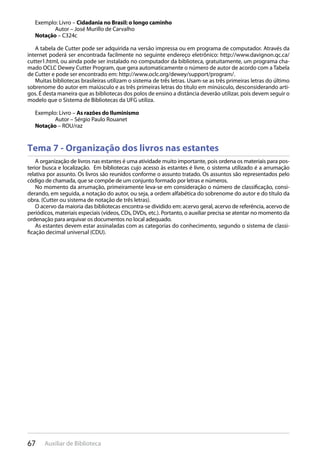 67 Auxiliar de Biblioteca
Exemplo: Livro – Cidadania no Brasil: o longo caminho
Autor – José Murillo de Carvalho
Notação – C324c
A tabela de Cutter pode ser adquirida na versão impressa ou em programa de computador. Através da
internet poderá ser encontrada facilmente no seguinte endereço eletrônico: http://www.davignon.qc.ca/
cutter1.html, ou ainda pode ser instalado no computador da biblioteca, gratuitamente, um programa cha-
mado OCLC Dewey Cutter Program, que gera automaticamente o número de autor de acordo com a Tabela
de Cutter e pode ser encontrado em: http://www.oclc.org/dewey/support/program/.
Muitas bibliotecas brasileiras utilizam o sistema de três letras. Usam-se as três primeiras letras do último
sobrenome do autor em maiúsculo e as três primeiras letras do título em minúsculo, desconsiderando arti-
gos. É desta maneira que as bibliotecas dos polos de ensino a distância deverão utilizar, pois devem seguir o
modelo que o Sistema de Bibliotecas da UFG utiliza.
Exemplo: Livro – As razões do Iluminismo
Autor – Sérgio Paulo Rouanet
Notação – ROU/raz
Tema 7 - Organização dos livros nas estantes
A organização de livros nas estantes é uma atividade muito importante, pois ordena os materiais para pos-
terior busca e localização. Em bibliotecas cujo acesso às estantes é livre, o sistema utilizado é a arrumação
relativa por assunto. Os livros são reunidos conforme o assunto tratado. Os assuntos são representados pelo
código de chamada, que se compõe de um conjunto formado por letras e números.
No momento da arrumação, primeiramente leva-se em consideração o número de classificação, consi-
derando, em seguida, a notação do autor, ou seja, a ordem alfabética do sobrenome do autor e do título da
obra. (Cutter ou sistema de notação de três letras).
O acervo da maioria das bibliotecas encontra-se dividido em: acervo geral, acervo de referência, acervo de
periódicos, materiais especiais (vídeos, CDs, DVDs, etc.). Portanto, o auxiliar precisa se atentar no momento da
ordenação para arquivar os documentos no local adequado.
As estantes devem estar assinaladas com as categorias do conhecimento, segundo o sistema de classi-
ficação decimal universal (CDU).
 