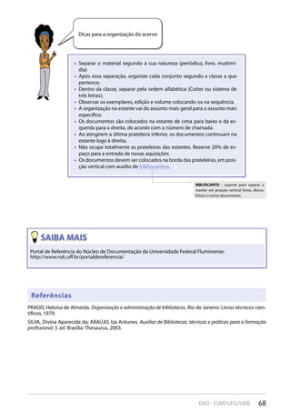 68EAD - CIAR/UFG/UAB
Dicas para a organização do acervo
Separar o material segundo a sua natureza (periódico, livro, muitimí-• 
dia)
Após essa separação, organize cada conjunto segundo a classe a que• 
pertence;
Dentro da classe, separar pela ordem alfabética (Cutter ou sistema de• 
três letras);
Observar os exemplares, edição e volume colocando-os na sequência.• 
A organização na estante vai do assunto mais geral para o assunto mais• 
específico.
Os documentos são colocados na estante de cima para baixo e da es-• 
querda para a direita, de acordo com o número de chamada.
Ao atingirem a última prateleira inferior, os documentos continuam na• 
estante logo à direita.
Não ocupe totalmente as prateleiras das estantes. Reserve 20% de es-• 
paço para a entrada de novas aquisições.
Os documentos devem ser colocados na borda das prateleiras, em posi-• 
ção vertical com auxílio de bibliocantos.
Portal de Referência do Núcleo de Documentação da Universidade Federal Fluminense:
http://www.ndc.uﬀ.br/portaldereferencia/
Referências
PRADO, Heloísa de Almeida. Organização e administração de bibliotecas. Rio de Janeiro: Livros técnicos cien-
tíficos, 1979.
SILVA, Divina Aparecida da; ARAÚJO, Iza Antunes. Auxiliar de Bibliotecas: técnicas e práticas para a formação
profissional. 5. ed. Brasília: Thesaurus, 2003.
BIBLIOCANTO - suporte para separar e
manter em posição vertical livros, discos,
fichas e outros documentos.
 