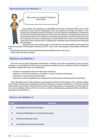 71 Auxiliar de Biblioteca
Objetivos do Módulo 3
Com este curso de EAD, objetivamos desenvolver a reflexão crítica das necessidades, da busca, acesso,
avaliação e o uso de fontes de informação no contexto dos polos de ensino a distância da UFG. Os objetivos
específicos estabelecidos para esse módulo são:
Conhecer a tipologia de fontes de informação existentes;• 
Habilitar o auxiliar de biblioteca a identificar e utilizar fontes de informação;• 
Caracterizar e avaliar fontes de informação;• 
Capacitar o auxiliar de biblioteca para a pesquisa de informação em fontes gerais de informação.• 
Serão abordados temas relacionados à caracterização de fontes de informação como: conceitos, objeti-
vos e funções. Classificação e tipologia de fontes de informação: impressas, eletrônicas e multimeios. Noções
relacionadas à natureza dos suportes informacionais, prática da pesquisa e recuperação da informação, as-
sim como estratégias de busca. Por fim, veremos os critérios utilizados para avaliação de fontes de informa-
ção impressas e eletrônicas.
Apresentação do Módulo 3
Este módulo será realizado na modalidade de Educação a Distância (EAD), por meio de
diferentes recursos. Nessa modalidade, é você que organiza seu tempo de estudo e a ela-
boração das atividades previstas. No final do curso de auxiliares de bibliotecas, realizaremos
um encontro presencial destinado ao último tema do módulo e, principalmente, para sanar
as dúvidas que ficaram em relação aos conteúdos apresentados. Entretanto, para evitar que
isto aconteça, você terá à sua disposição o contato direto com a tutora, uso de ferramentas
como chats, fóruns de discussão e realização de atividades teórico-práticas para fixação da
aprendizagem.
Esperamos que este módulo ajude na tarefa de sanar as necessidades de informação dos
usuários dos polos de Educação a Distância da UFG, assim como suas próprias necessidades informacio-
nais.
Ressaltamos que esta será uma experiência de aprendizado mútuo e de trocas.
Então, vamos lá e bons estudos!
Bem vindo(a) ao módulo 3“Fontes de
Informação”!
Tema Conteúdo
1 Introdução às Fontes de Informação
2 A Pesquisa Bibliográfica em Fontes de Informação
3 Fontes de Informação Gerais
4 A Avaliação de Fontes de Informação
Roteiro do Módulo 3
 