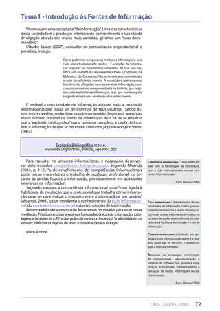 72EAD - CIAR/UFG/UAB
Tema1 - Introdução às Fontes de Informação
Vivemos em uma sociedade“da informação”. Uma das características
desta sociedade é a produção intensiva do conhecimento e sua rápida
divulgação através dos meios mais variados, gerando um “caos docu-
mentário”.
Cláudio Starec (2007), consultor de comunicação organizacional e
jornalista, indaga:
Como podemos recuperar as melhores informações, se a
cada ano a humanidade produz 17 exabytes de informa-
ção original? Só para termos uma ideia do que isso sig-
nifica, um exabyte é o equivalente a todo o conteúdo da
Biblioteca do Congresso Norte Americano, considerado
o mais completo do mundo. A sensação é que estamos,
literalmente, afogados num oceano de informação, num
caos documentário sem precedente na história, que origi-
nou uma explosão de informação, mas que nos leva para
longe de atingir uma revolução do conhecimento.
É inviável a uma unidade de informação adquirir toda a produção
informacional que possa ser de interesse de seus usuários. Sendo as-
sim, todos os esforços são direcionados no sentido de garantir acesso ao
maior número possível de fontes de informação. Mas há de se ressaltar
que a “explosão bibliográfica”torna bastante complexa a tarefa de loca-
lizar a informação de que se necessita, conforme já pontuado por Starec
(2007).
Para transitar no universo informacional, é necessário desenvol-
ver determinadas competências informacionais. Segundo Miranda
(2004, p. 112), “o desenvolvimento de competências informacionais
pode tornar mais efetivo o trabalho de qualquer profissional, no to-
cante às tarefas ligadas à informação, principalmente em atividades
intensivas de informação”.
Segundo a autora, a competência informacional pode “estar ligada à
habilidade de mediação que o profissional que trabalha com a informa-
ção deve ter para realizar o encontro entre a informação e seu usuário”
(Miranda, 2004), o que envolveria o conhecimento do ciclo informacio-
nal do contexto informacional e das tecnologias de informação.
Nesse módulo são apresentadas ferramentas necessárias para atuar nessa
mediação. Priorizaremos as seguintes fontes eletrônicas de informação: catá-
logosdebibliotecas(UFGedospolosdeensinoadistância);Scielo;bibliotecas
virtuais; bibliotecas digitais de teses e dissertações e o Google.
Mãos à obra!
Para transitar no universo informacional, é necessário desenvol-
ver determinadas competências informacionaiscompetências informacionais. Segundo Miranda
(2004, p. 112), “o desenvolvimento de competências informacionais
Explosão Bibliográfica acesse:
www.sibi.ufrj.br/trab_mariza_ago2001.doc
COMPETÊNCIA INFORMACIONAL: capacidade em
lidar com as tecnologias da informação,
com o ciclo informacional e com os con-
textos informacionais.
FOnTe: miranDa (2004)
CICLO INFORMACIONAL: determinação de ne-
cessidades de informação, coleta, proces-
samento, distribuição e uso da informação.
Conhecer o ciclo informacional implica no
conhecimento das diversas fontes estrutu-
radas para facilitar a distribuição e o uso da
informação.
CONTEXTO INFORMACIONAL: contexto em que
se dá o ciclo Informacional: quem é o usu-
ário, quais são os recursos à disposição,
qual a questão colocada?
TECNOLOGIA DA INFORMAÇÃO: combinação
de computadores, telecomunicação e
sistemas de software que ajudam a orga-
nização, transmissão, armazenamento e
utilização de dados, informações ou co-
nhecimentos.
FOnTe: miranDa (2004)
 